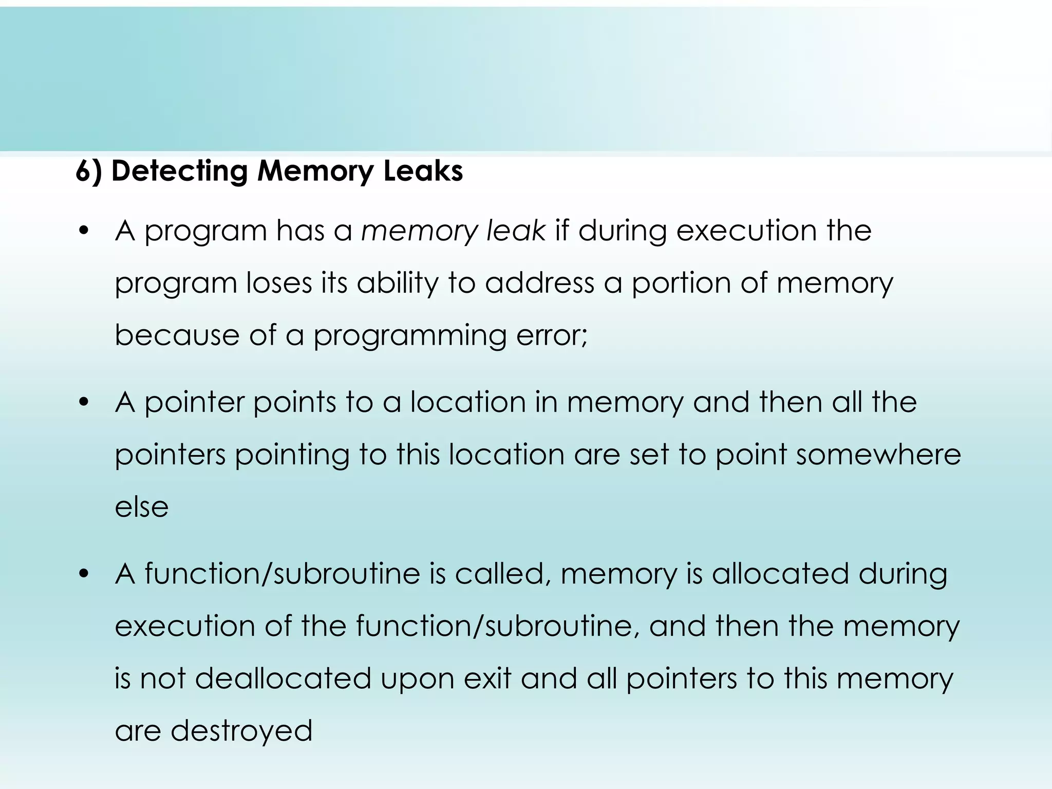 6) Detecting Memory Leaks • A program has a memory leak if during execution the program loses its ability to address a portion of memory because of a programming error; • A pointer points to a location in memory and then all the pointers pointing to this location are set to point somewhere else • A function/subroutine is called, memory is allocated during execution of the function/subroutine, and then the memory is not deallocated upon exit and all pointers to this memory are destroyed 