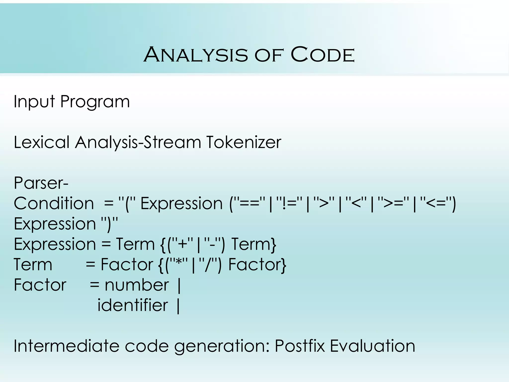 Analysis of Code Input Program Lexical Analysis-Stream Tokenizer Parser- Condition = "(" Expression ("=="|"!="|">"|"<"|">="|"<=") Expression ")" Expression = Term {("+"|"-") Term} Term = Factor {("*"|"/") Factor} Factor = number | identifier | Intermediate code generation: Postfix Evaluation 