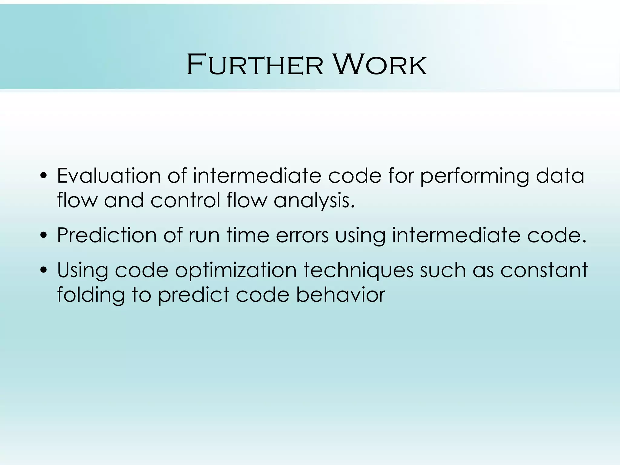 Further Work • Evaluation of intermediate code for performing data flow and control flow analysis. • Prediction of run time errors using intermediate code. • Using code optimization techniques such as constant folding to predict code behavior 