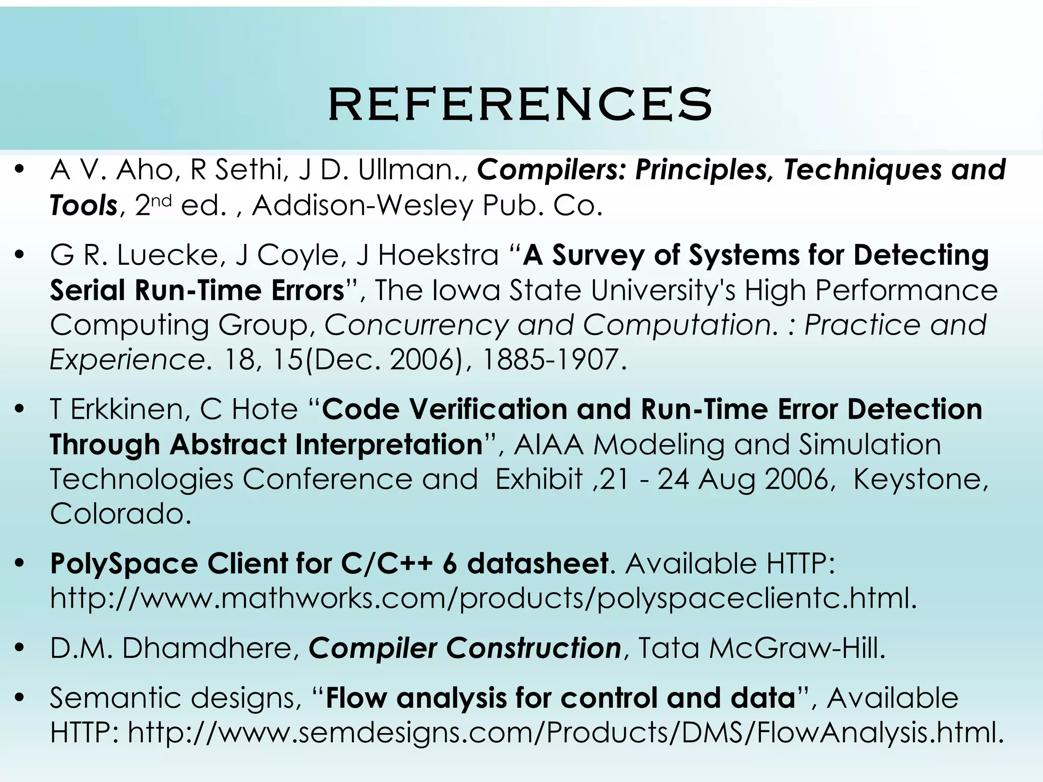 REFERENCES • A V. Aho, R Sethi, J D. Ullman., Compilers: Principles, Techniques and Tools, 2nd ed. , Addison-Wesley Pub. Co. • G R. Luecke, J Coyle, J Hoekstra “A Survey of Systems for Detecting Serial Run-Time Errors”, The Iowa State University's High Performance Computing Group, Concurrency and Computation. : Practice and Experience. 18, 15(Dec. 2006), 1885-1907. • T Erkkinen, C Hote “Code Verification and Run-Time Error Detection Through Abstract Interpretation”, AIAA Modeling and Simulation Technologies Conference and Exhibit ,21 - 24 Aug 2006, Keystone, Colorado. • PolySpace Client for C/C++ 6 datasheet. Available HTTP: http://www.mathworks.com/products/polyspaceclientc.html. • D.M. Dhamdhere, Compiler Construction, Tata McGraw-Hill. • Semantic designs, “Flow analysis for control and data”, Available HTTP: http://www.semdesigns.com/Products/DMS/FlowAnalysis.html. 
