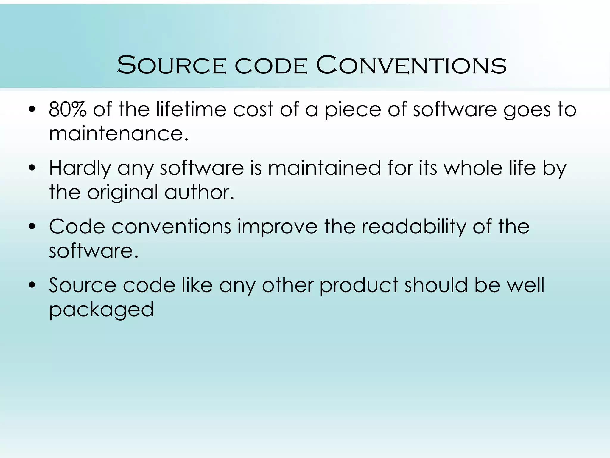 Source code Conventions • 80% of the lifetime cost of a piece of software goes to maintenance. • Hardly any software is maintained for its whole life by the original author. • Code conventions improve the readability of the software. • Source code like any other product should be well packaged 