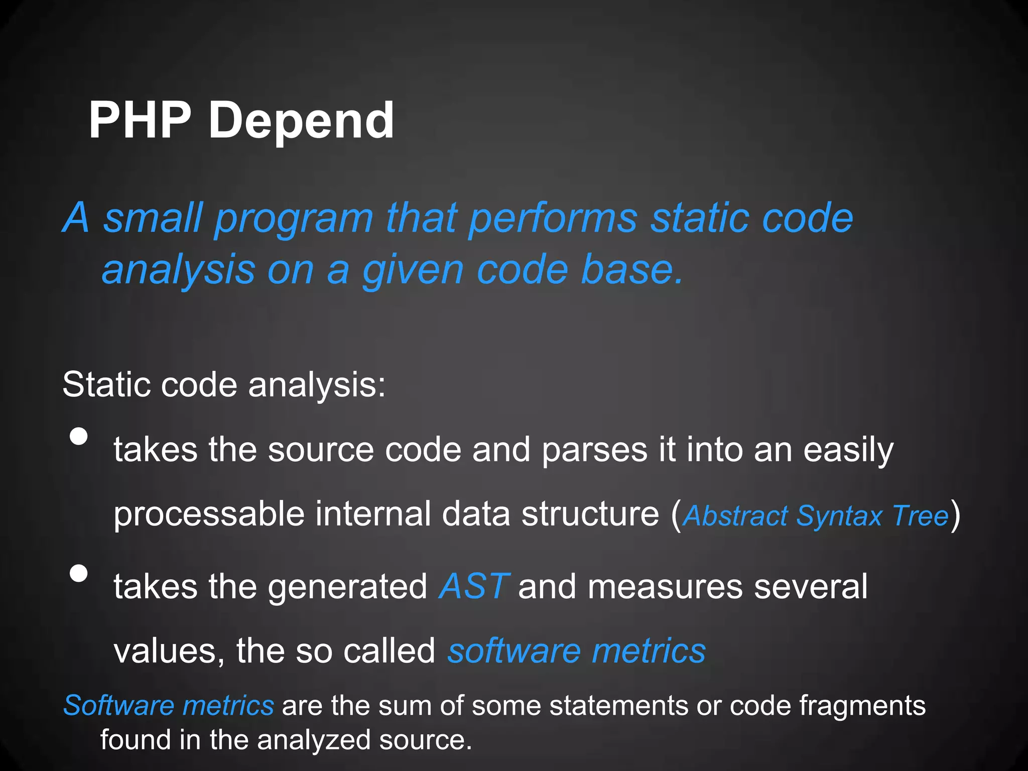 PHP Depend A small program that performs static code analysis on a given code base. Static code analysis: • takes the source code and parses it into an easily processable internal data structure (Abstract Syntax Tree) • takes the generated AST and measures several values, the so called software metrics Software metrics are the sum of some statements or code fragments found in the analyzed source. 