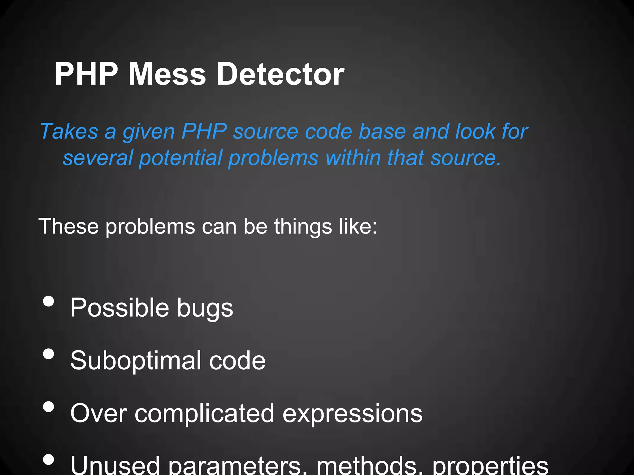 PHP Mess Detector Takes a given PHP source code base and look for several potential problems within that source. These problems can be things like: • Possible bugs • Suboptimal code • Over complicated expressions • Unused parameters, methods, properties 