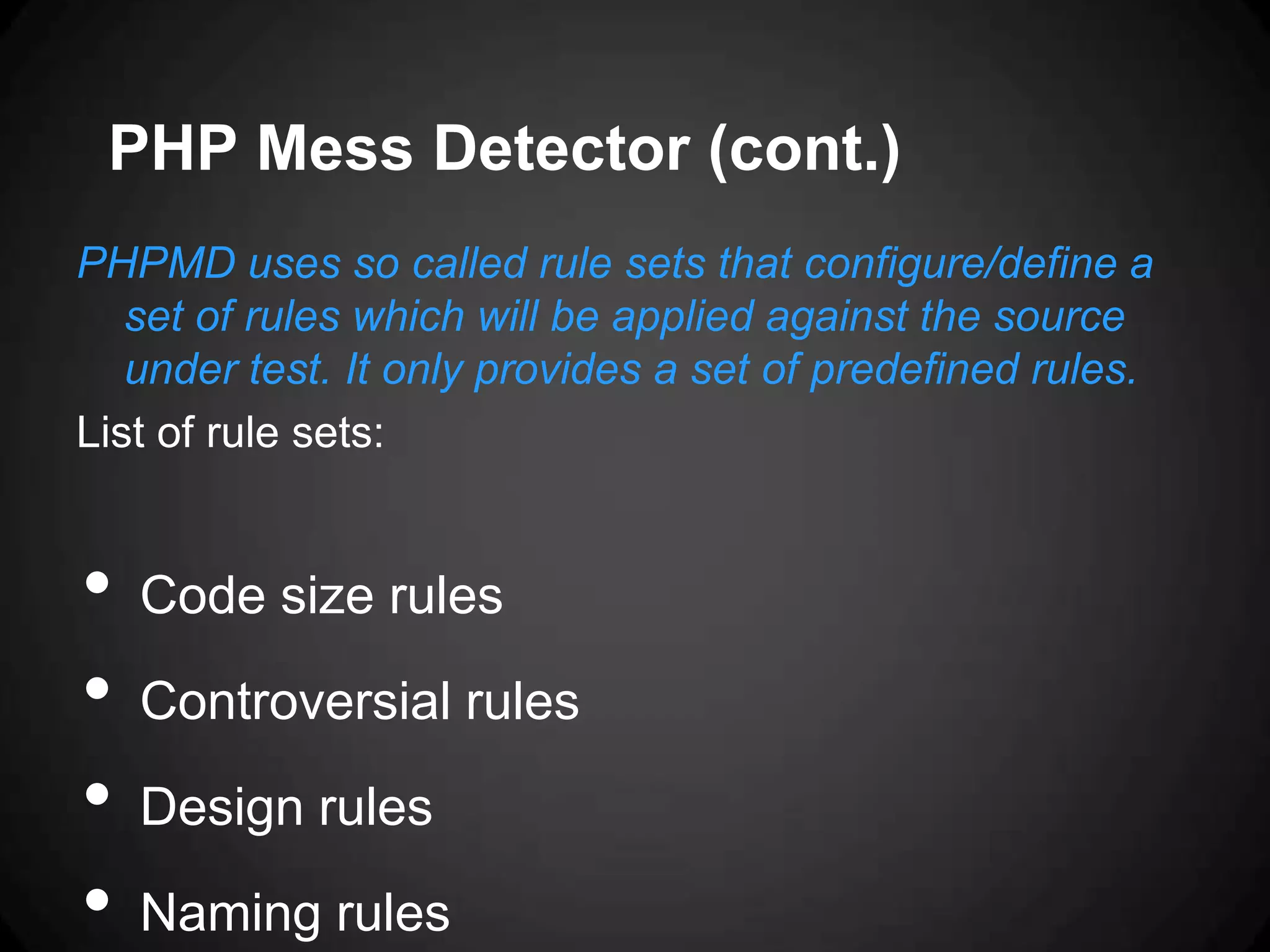 PHP Mess Detector (cont.) PHPMD uses so called rule sets that configure/define a set of rules which will be applied against the source under test. It only provides a set of predefined rules. List of rule sets: • Code size rules • Controversial rules • Design rules • Naming rules 