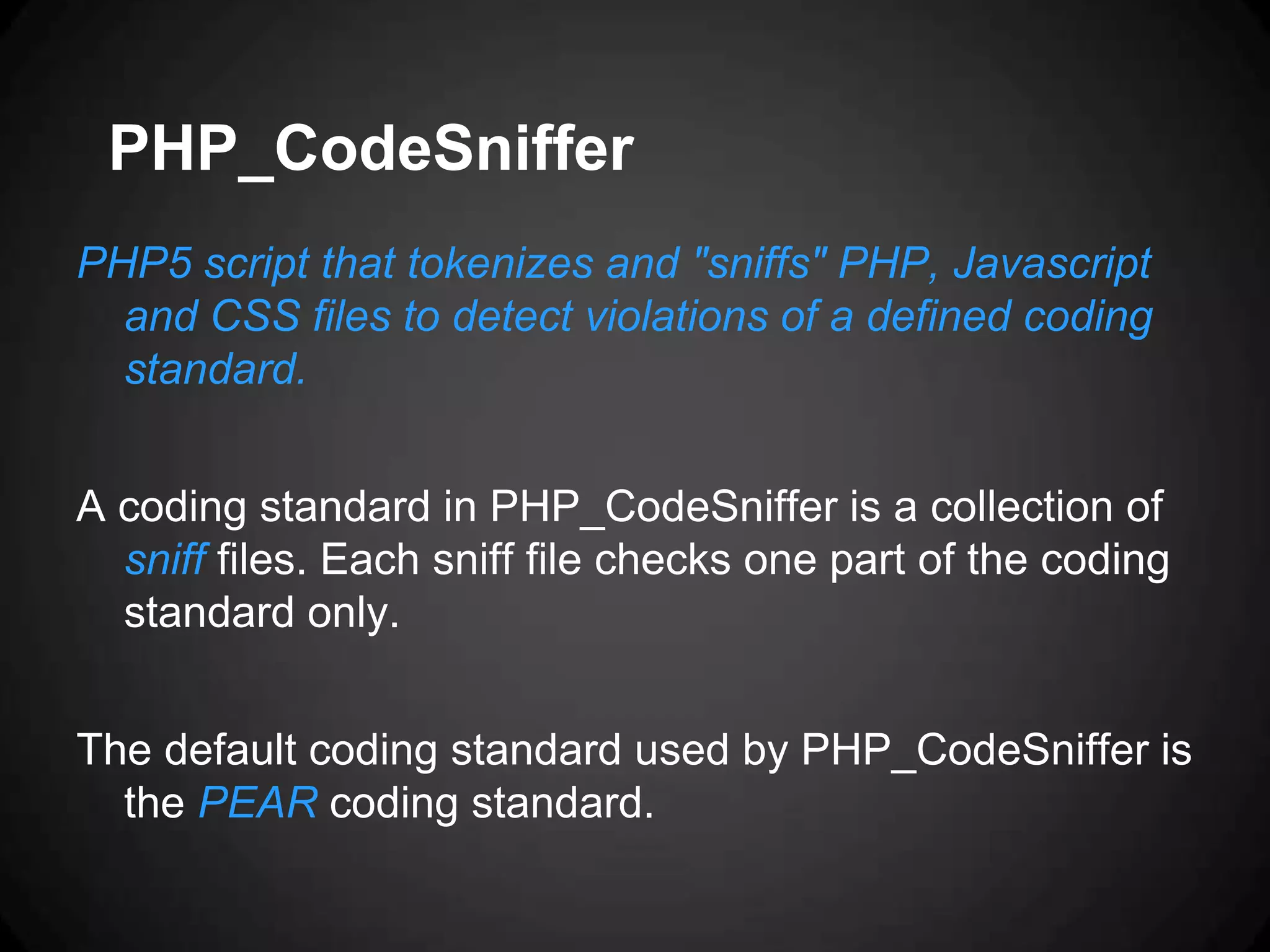 PHP_CodeSniffer PHP5 script that tokenizes and "sniffs" PHP, Javascript and CSS files to detect violations of a defined coding standard. A coding standard in PHP_CodeSniffer is a collection of sniff files. Each sniff file checks one part of the coding standard only. The default coding standard used by PHP_CodeSniffer is the PEAR coding standard. 