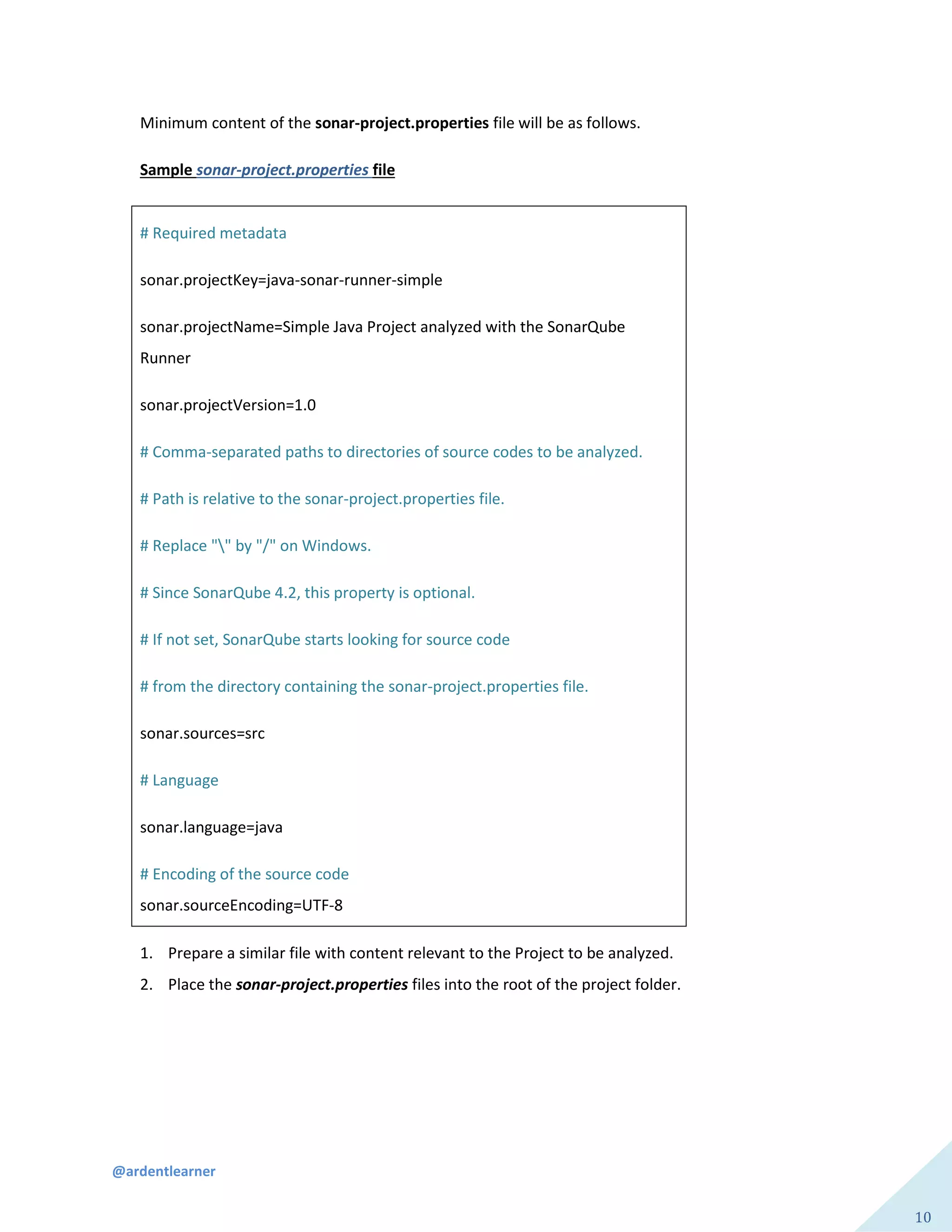 @ardentlearner
10
Minimum content of the sonar-project.properties file will be as follows.
Sample sonar-project.properties file
# Required metadata
sonar.projectKey=java-sonar-runner-simple
sonar.projectName=Simple Java Project analyzed with the SonarQube
Runner
sonar.projectVersion=1.0
# Comma-separated paths to directories of source codes to be analyzed.
# Path is relative to the sonar-project.properties file.
# Replace "" by "/" on Windows.
# Since SonarQube 4.2, this property is optional.
# If not set, SonarQube starts looking for source code
# from the directory containing the sonar-project.properties file.
sonar.sources=src
# Language
sonar.language=java
# Encoding of the source code
sonar.sourceEncoding=UTF-8
1. Prepare a similar file with content relevant to the Project to be analyzed.
2. Place the sonar-project.properties files into the root of the project folder.
 
