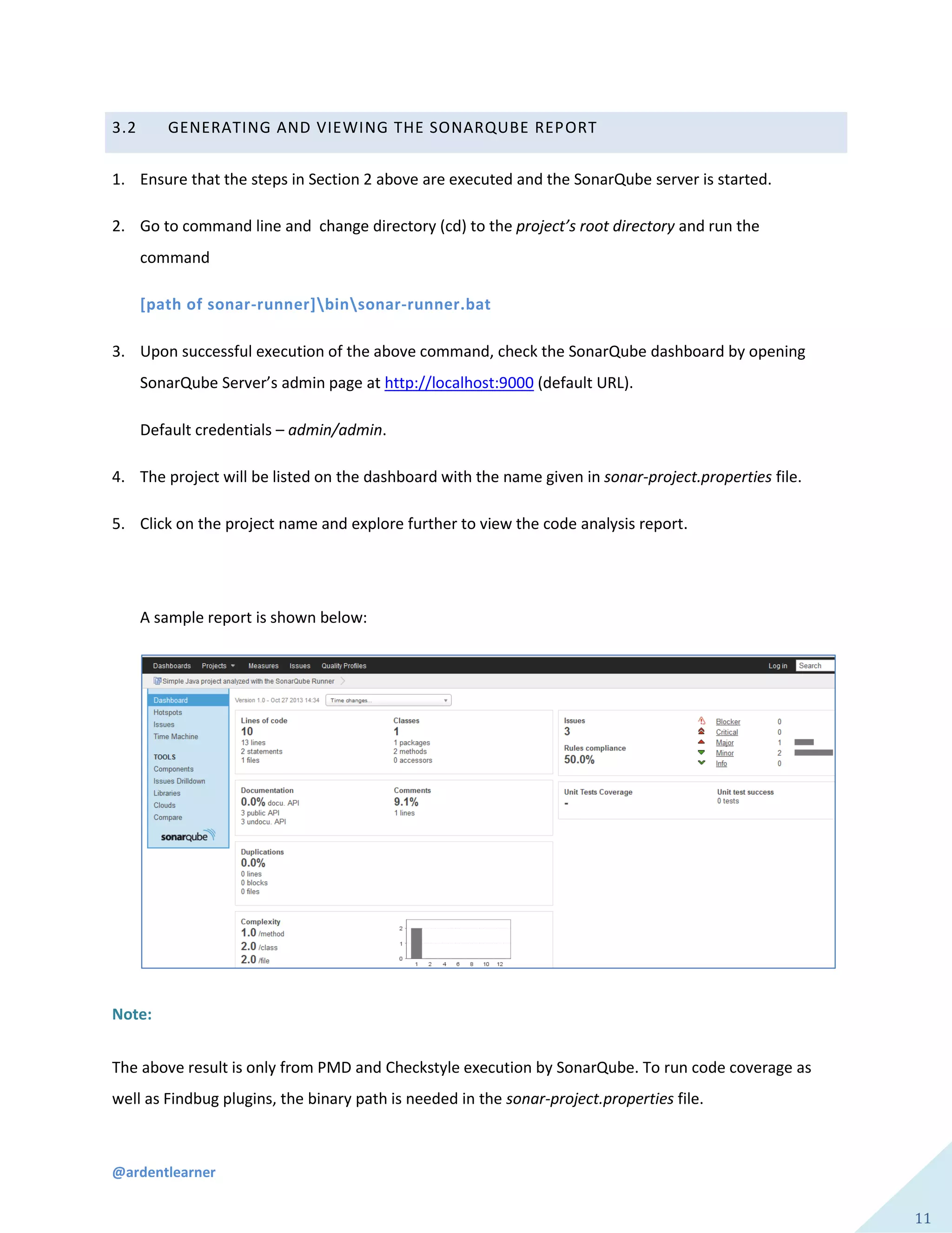 @ardentlearner
11
3.2 GENERATING AND VIEWING THE SONARQUBE REPORT
1. Ensure that the steps in Section 2 above are executed and the SonarQube server is started.
2. Go to command line and change directory (cd) to the project’s root directory and run the
command
[path of sonar-runner]binsonar-runner.bat
3. Upon successful execution of the above command, check the SonarQube dashboard by opening
SonarQube Server’s admin page at http://localhost:9000 (default URL).
Default credentials – admin/admin.
4. The project will be listed on the dashboard with the name given in sonar-project.properties file.
5. Click on the project name and explore further to view the code analysis report.
A sample report is shown below:
Note:
The above result is only from PMD and Checkstyle execution by SonarQube. To run code coverage as
well as Findbug plugins, the binary path is needed in the sonar-project.properties file.
 