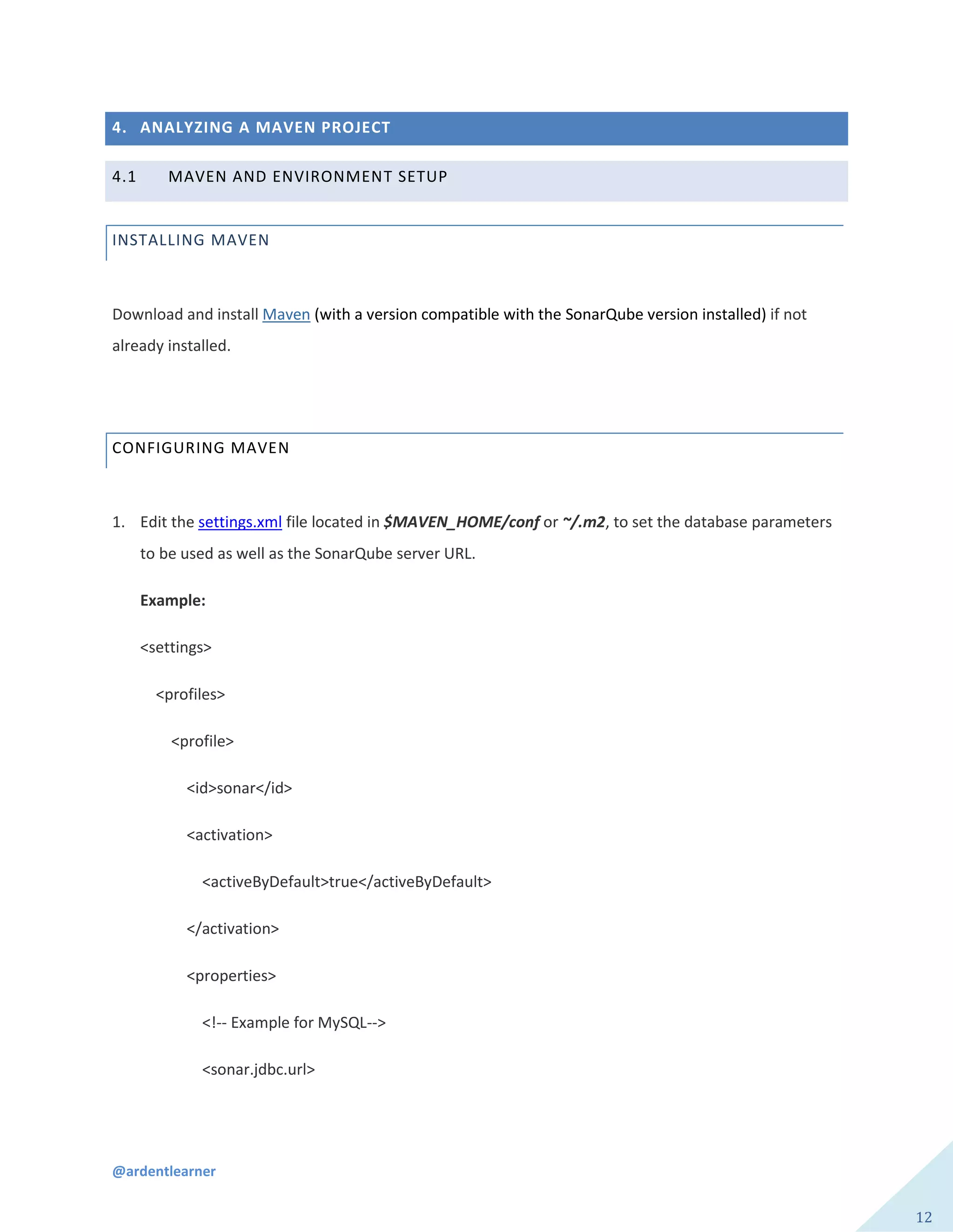 @ardentlearner
12
4. ANALYZING A MAVEN PROJECT
4.1 MAVEN AND ENVIRONMENT SETUP
INSTALLING MAVEN
Download and install Maven (with a version compatible with the SonarQube version installed) if not
already installed.
CONFIGURING MAVEN
1. Edit the settings.xml file located in $MAVEN_HOME/conf or ~/.m2, to set the database parameters
to be used as well as the SonarQube server URL.
Example:
<settings>
<profiles>
<profile>
<id>sonar</id>
<activation>
<activeByDefault>true</activeByDefault>
</activation>
<properties>
<!-- Example for MySQL-->
<sonar.jdbc.url>
 