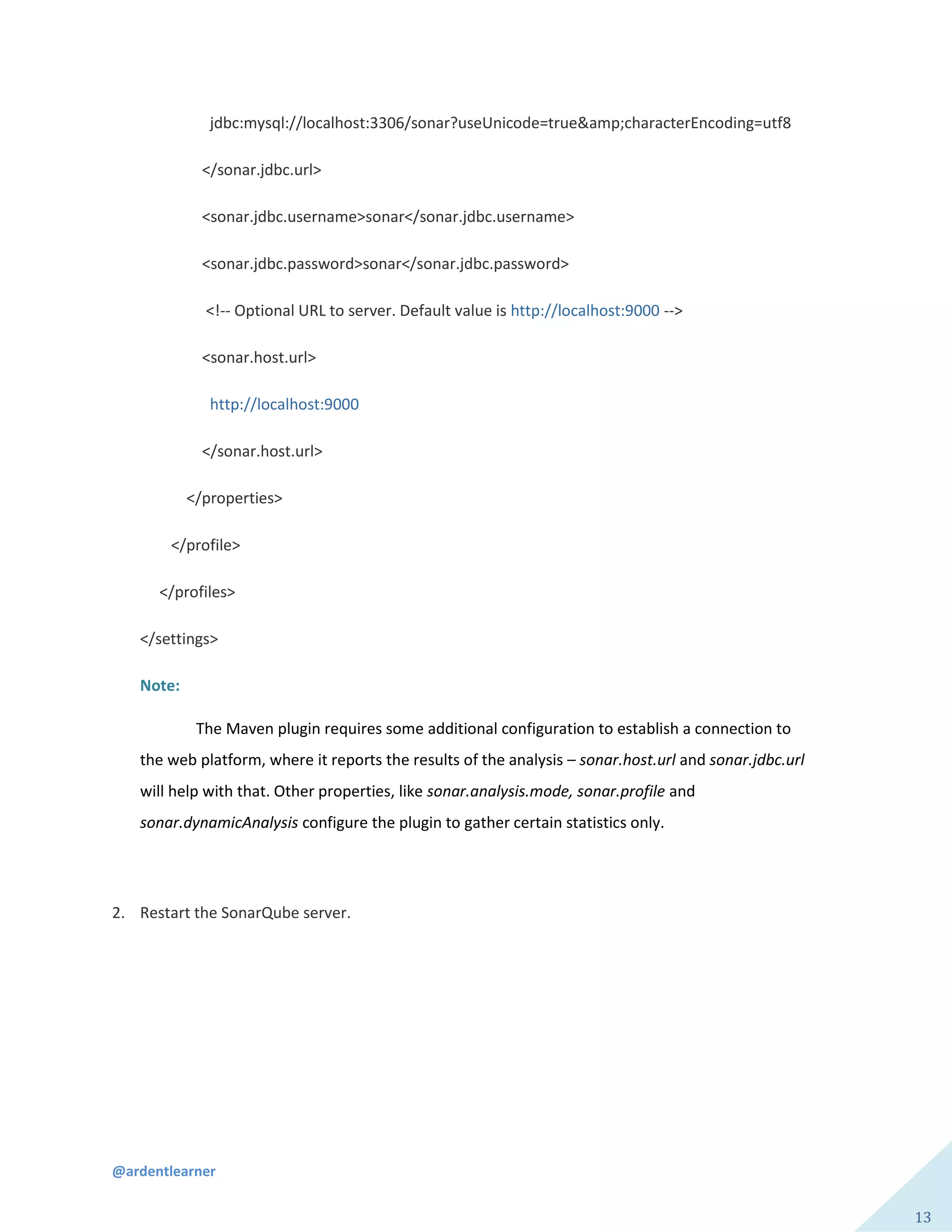 @ardentlearner
13
jdbc:mysql://localhost:3306/sonar?useUnicode=true&amp;characterEncoding=utf8
</sonar.jdbc.url>
<sonar.jdbc.username>sonar</sonar.jdbc.username>
<sonar.jdbc.password>sonar</sonar.jdbc.password>
<!-- Optional URL to server. Default value is http://localhost:9000 -->
<sonar.host.url>
http://localhost:9000
</sonar.host.url>
</properties>
</profile>
</profiles>
</settings>
Note:
The Maven plugin requires some additional configuration to establish a connection to
the web platform, where it reports the results of the analysis – sonar.host.url and sonar.jdbc.url
will help with that. Other properties, like sonar.analysis.mode, sonar.profile and
sonar.dynamicAnalysis configure the plugin to gather certain statistics only.
2. Restart the SonarQube server.
 