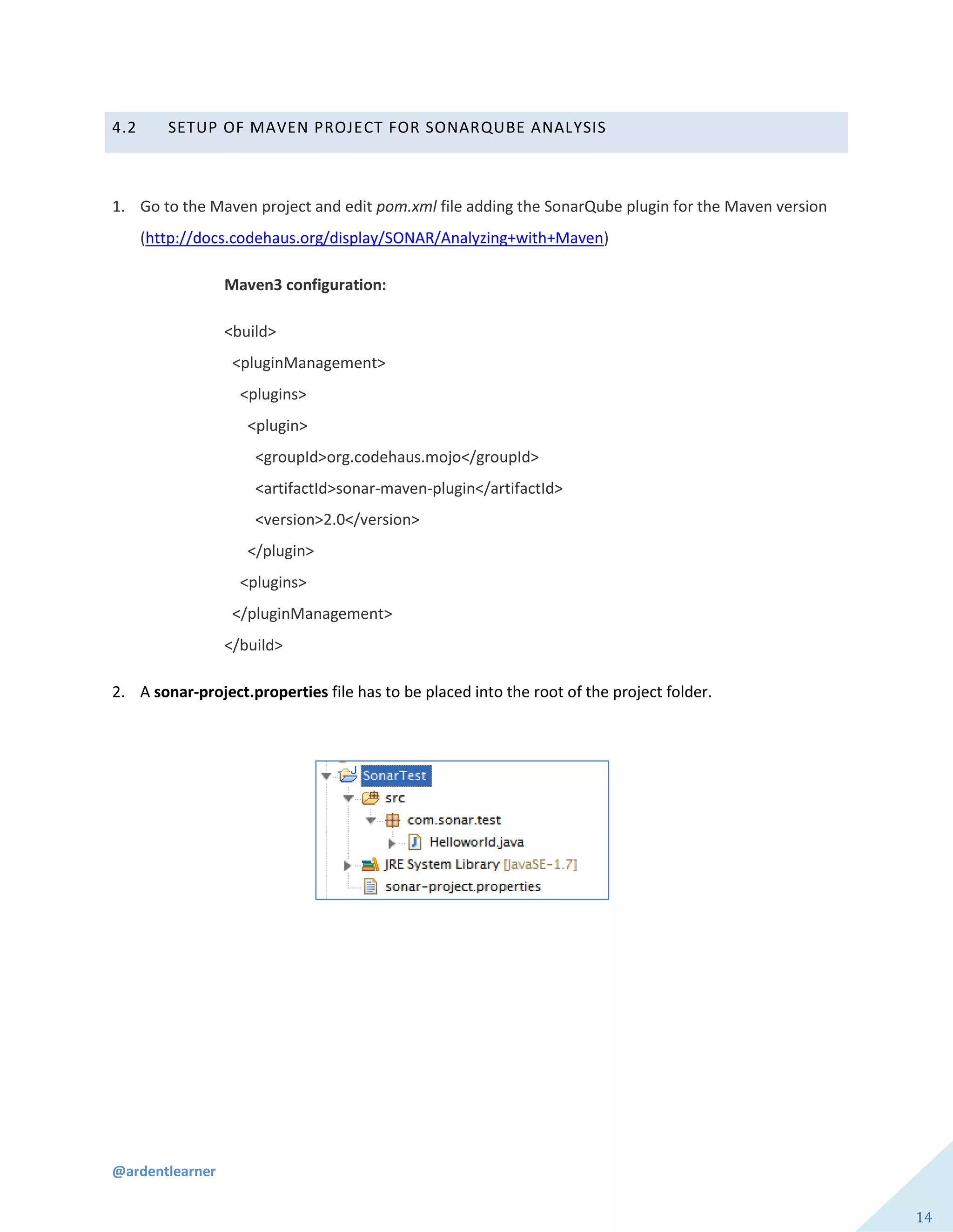 @ardentlearner
14
4.2 SETUP OF MAVEN PROJECT FOR SONARQUBE ANALYSIS
1. Go to the Maven project and edit pom.xml file adding the SonarQube plugin for the Maven version
(http://docs.codehaus.org/display/SONAR/Analyzing+with+Maven)
Maven3 configuration:
<build>
<pluginManagement>
<plugins>
<plugin>
<groupId>org.codehaus.mojo</groupId>
<artifactId>sonar-maven-plugin</artifactId>
<version>2.0</version>
</plugin>
<plugins>
</pluginManagement>
</build>
2. A sonar-project.properties file has to be placed into the root of the project folder.
 
