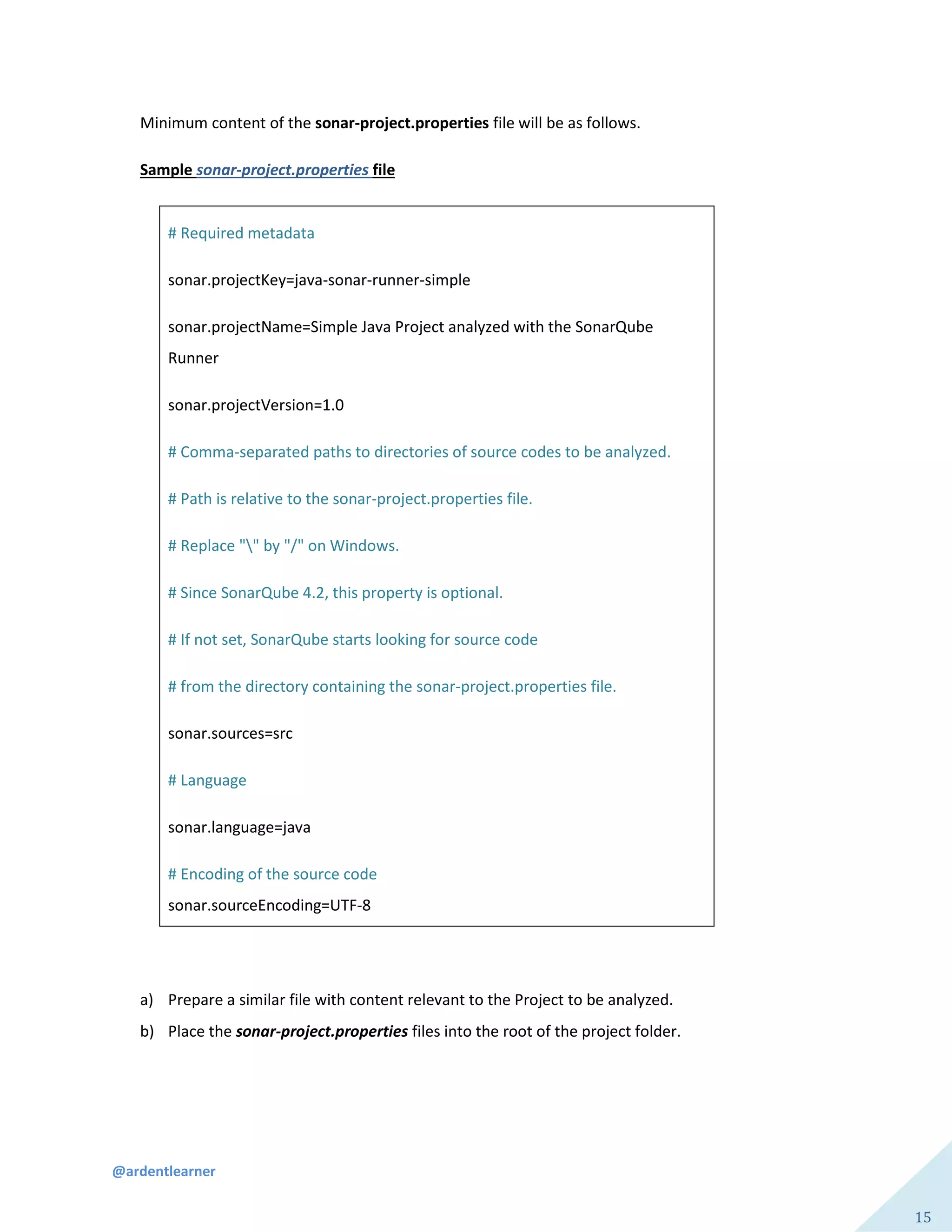 @ardentlearner
15
Minimum content of the sonar-project.properties file will be as follows.
Sample sonar-project.properties file
# Required metadata
sonar.projectKey=java-sonar-runner-simple
sonar.projectName=Simple Java Project analyzed with the SonarQube
Runner
sonar.projectVersion=1.0
# Comma-separated paths to directories of source codes to be analyzed.
# Path is relative to the sonar-project.properties file.
# Replace "" by "/" on Windows.
# Since SonarQube 4.2, this property is optional.
# If not set, SonarQube starts looking for source code
# from the directory containing the sonar-project.properties file.
sonar.sources=src
# Language
sonar.language=java
# Encoding of the source code
sonar.sourceEncoding=UTF-8
a) Prepare a similar file with content relevant to the Project to be analyzed.
b) Place the sonar-project.properties files into the root of the project folder.
 