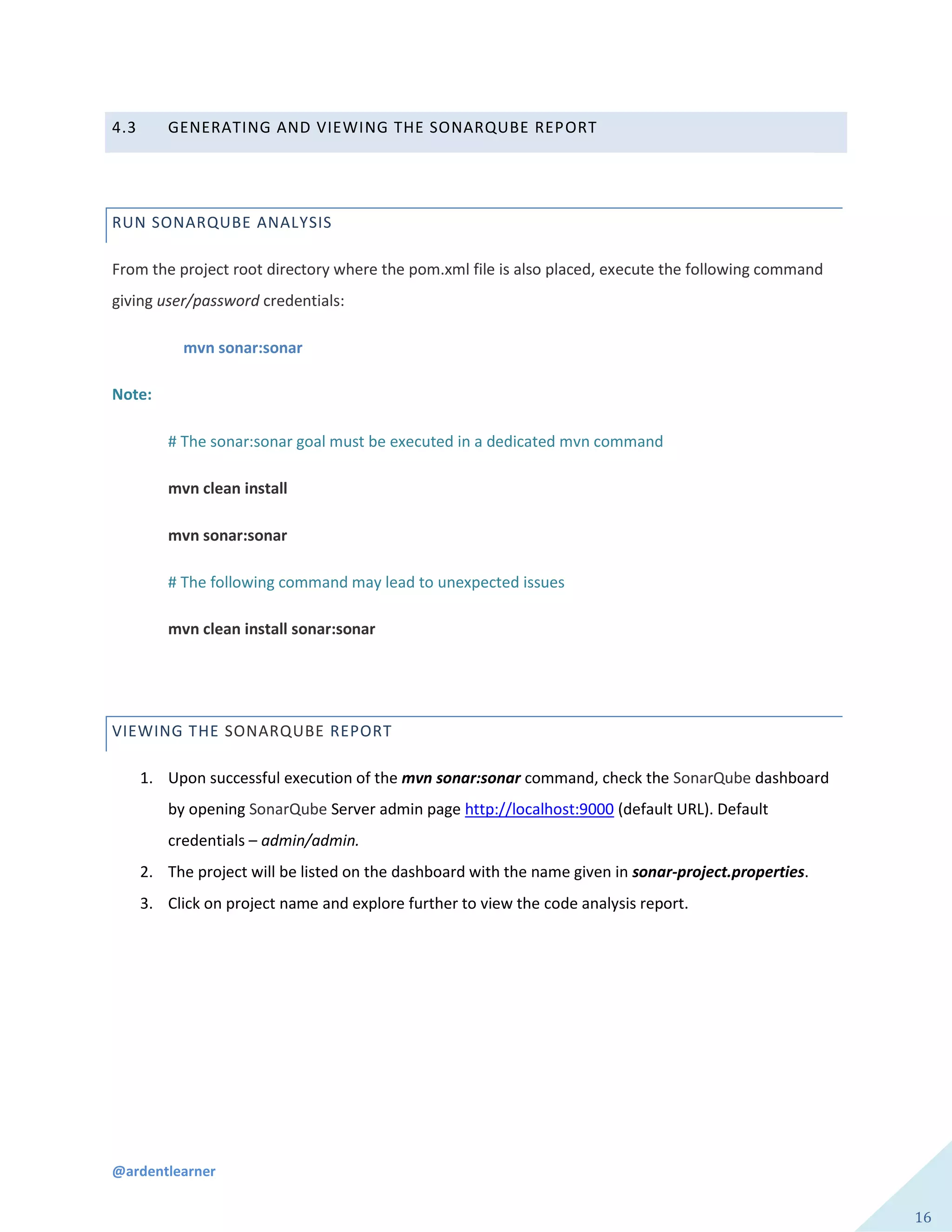@ardentlearner
16
4.3 GENERATING AND VIEWING THE SONARQUBE REPORT
RUN SONARQUBE ANALYSIS
From the project root directory where the pom.xml file is also placed, execute the following command
giving user/password credentials:
mvn sonar:sonar
Note:
# The sonar:sonar goal must be executed in a dedicated mvn command
mvn clean install
mvn sonar:sonar
# The following command may lead to unexpected issues
mvn clean install sonar:sonar
VIEWING THE SONARQUBE REPORT
1. Upon successful execution of the mvn sonar:sonar command, check the SonarQube dashboard
by opening SonarQube Server admin page http://localhost:9000 (default URL). Default
credentials – admin/admin.
2. The project will be listed on the dashboard with the name given in sonar-project.properties.
3. Click on project name and explore further to view the code analysis report.
 