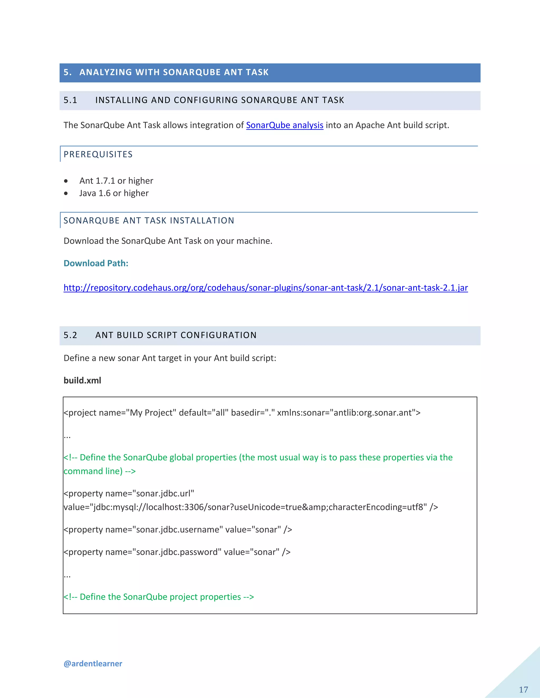 @ardentlearner
17
5. ANALYZING WITH SONARQUBE ANT TASK
5.1 INSTALLING AND CONFIGURING SONARQUBE ANT TASK
The SonarQube Ant Task allows integration of SonarQube analysis into an Apache Ant build script.
PREREQUISITES
 Ant 1.7.1 or higher
 Java 1.6 or higher
SONARQUBE ANT TASK INSTALLATION
Download the SonarQube Ant Task on your machine.
Download Path:
http://repository.codehaus.org/org/codehaus/sonar-plugins/sonar-ant-task/2.1/sonar-ant-task-2.1.jar
5.2 ANT BUILD SCRIPT CONFIGURATION
Define a new sonar Ant target in your Ant build script:
build.xml
<project name="My Project" default="all" basedir="." xmlns:sonar="antlib:org.sonar.ant">
...
<!-- Define the SonarQube global properties (the most usual way is to pass these properties via the
command line) -->
<property name="sonar.jdbc.url"
value="jdbc:mysql://localhost:3306/sonar?useUnicode=true&amp;characterEncoding=utf8" />
<property name="sonar.jdbc.username" value="sonar" />
<property name="sonar.jdbc.password" value="sonar" />
...
<!-- Define the SonarQube project properties -->
 
