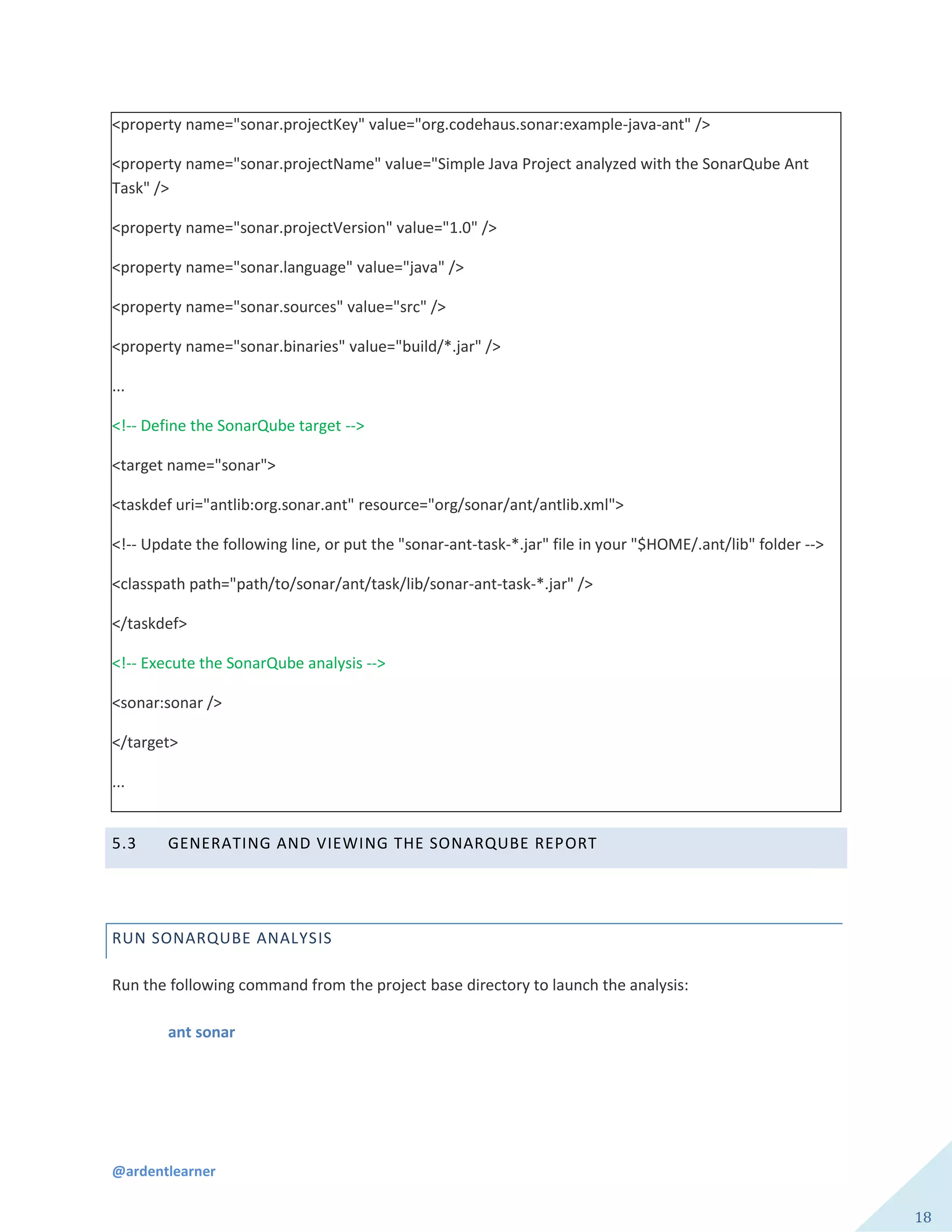 @ardentlearner
18
<property name="sonar.projectKey" value="org.codehaus.sonar:example-java-ant" />
<property name="sonar.projectName" value="Simple Java Project analyzed with the SonarQube Ant
Task" />
<property name="sonar.projectVersion" value="1.0" />
<property name="sonar.language" value="java" />
<property name="sonar.sources" value="src" />
<property name="sonar.binaries" value="build/*.jar" />
...
<!-- Define the SonarQube target -->
<target name="sonar">
<taskdef uri="antlib:org.sonar.ant" resource="org/sonar/ant/antlib.xml">
<!-- Update the following line, or put the "sonar-ant-task-*.jar" file in your "$HOME/.ant/lib" folder -->
<classpath path="path/to/sonar/ant/task/lib/sonar-ant-task-*.jar" />
</taskdef>
<!-- Execute the SonarQube analysis -->
<sonar:sonar />
</target>
...
5.3 GENERATING AND VIEWING THE SONARQUBE REPORT
RUN SONARQUBE ANALYSIS
Run the following command from the project base directory to launch the analysis:
ant sonar
 