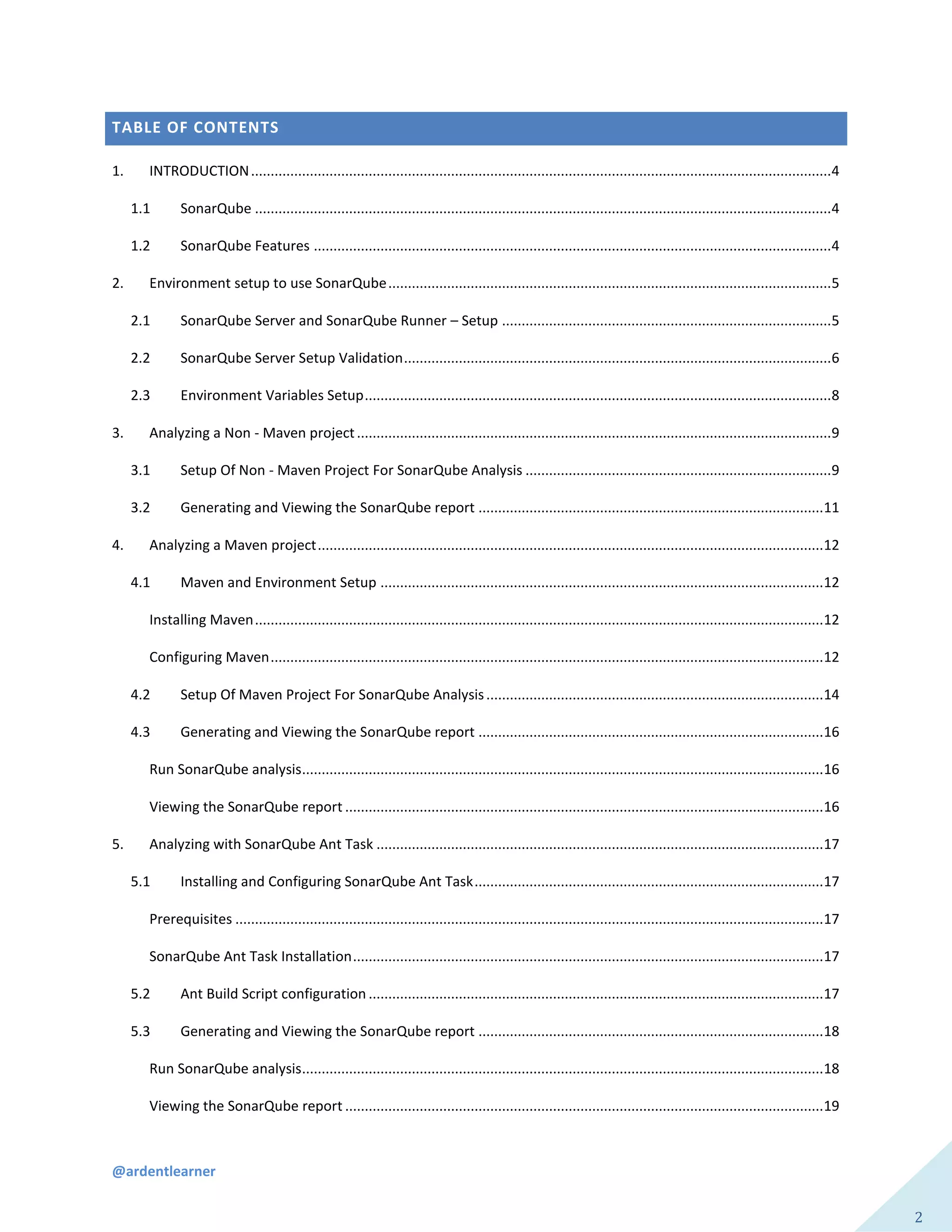 @ardentlearner
2
TABLE OF CONTENTS
1. INTRODUCTION....................................................................................................................................................4
1.1 SonarQube ...................................................................................................................................................4
1.2 SonarQube Features ....................................................................................................................................4
2. Environment setup to use SonarQube.................................................................................................................5
2.1 SonarQube Server and SonarQube Runner – Setup ....................................................................................5
2.2 SonarQube Server Setup Validation.............................................................................................................6
2.3 Environment Variables Setup.......................................................................................................................8
3. Analyzing a Non - Maven project.........................................................................................................................9
3.1 Setup Of Non - Maven Project For SonarQube Analysis ..............................................................................9
3.2 Generating and Viewing the SonarQube report ........................................................................................11
4. Analyzing a Maven project.................................................................................................................................12
4.1 Maven and Environment Setup .................................................................................................................12
Installing Maven.................................................................................................................................................12
Configuring Maven.............................................................................................................................................12
4.2 Setup Of Maven Project For SonarQube Analysis......................................................................................14
4.3 Generating and Viewing the SonarQube report ........................................................................................16
Run SonarQube analysis.....................................................................................................................................16
Viewing the SonarQube report ..........................................................................................................................16
5. Analyzing with SonarQube Ant Task ..................................................................................................................17
5.1 Installing and Configuring SonarQube Ant Task.........................................................................................17
Prerequisites ......................................................................................................................................................17
SonarQube Ant Task Installation........................................................................................................................17
5.2 Ant Build Script configuration ....................................................................................................................17
5.3 Generating and Viewing the SonarQube report ........................................................................................18
Run SonarQube analysis.....................................................................................................................................18
Viewing the SonarQube report ..........................................................................................................................19
 