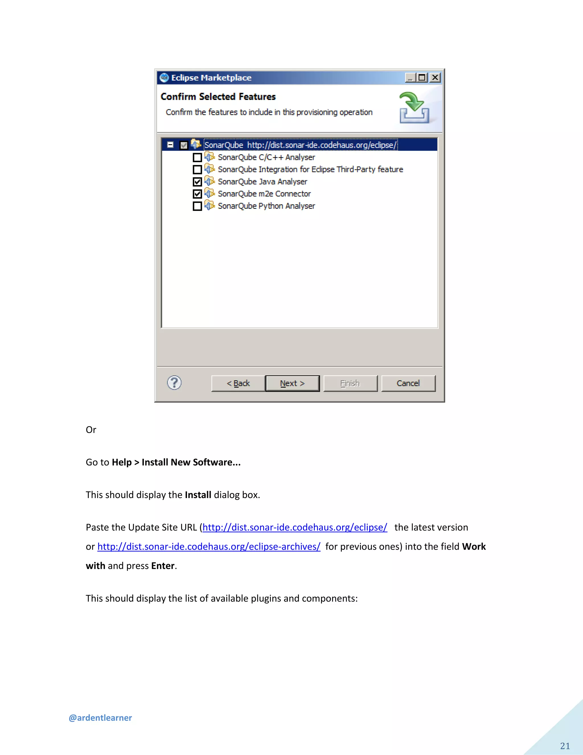 @ardentlearner
21
Or
Go to Help > Install New Software...
This should display the Install dialog box.
Paste the Update Site URL (http://dist.sonar-ide.codehaus.org/eclipse/ the latest version
or http://dist.sonar-ide.codehaus.org/eclipse-archives/ for previous ones) into the field Work
with and press Enter.
This should display the list of available plugins and components:
 
