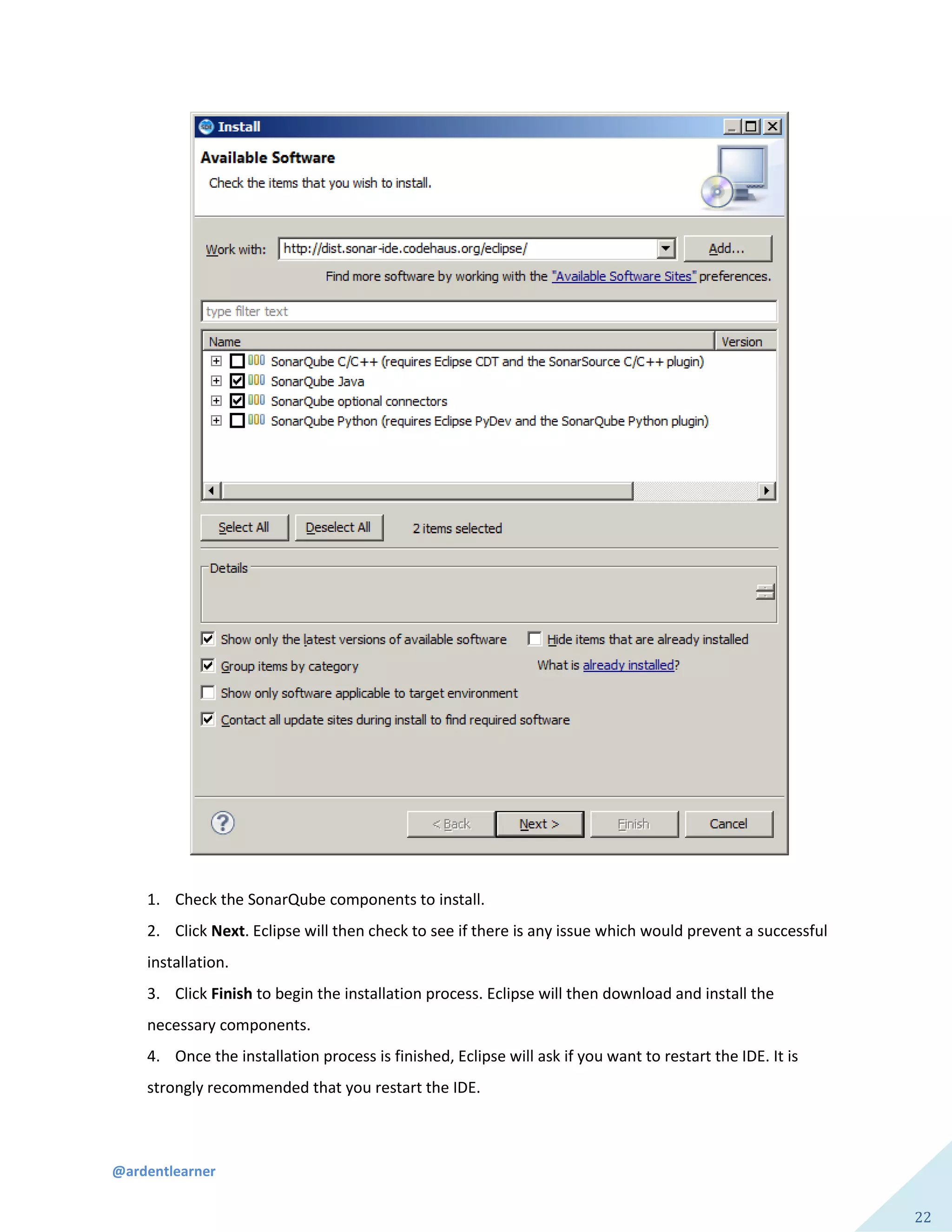 @ardentlearner
22
1. Check the SonarQube components to install.
2. Click Next. Eclipse will then check to see if there is any issue which would prevent a successful
installation.
3. Click Finish to begin the installation process. Eclipse will then download and install the
necessary components.
4. Once the installation process is finished, Eclipse will ask if you want to restart the IDE. It is
strongly recommended that you restart the IDE.
 