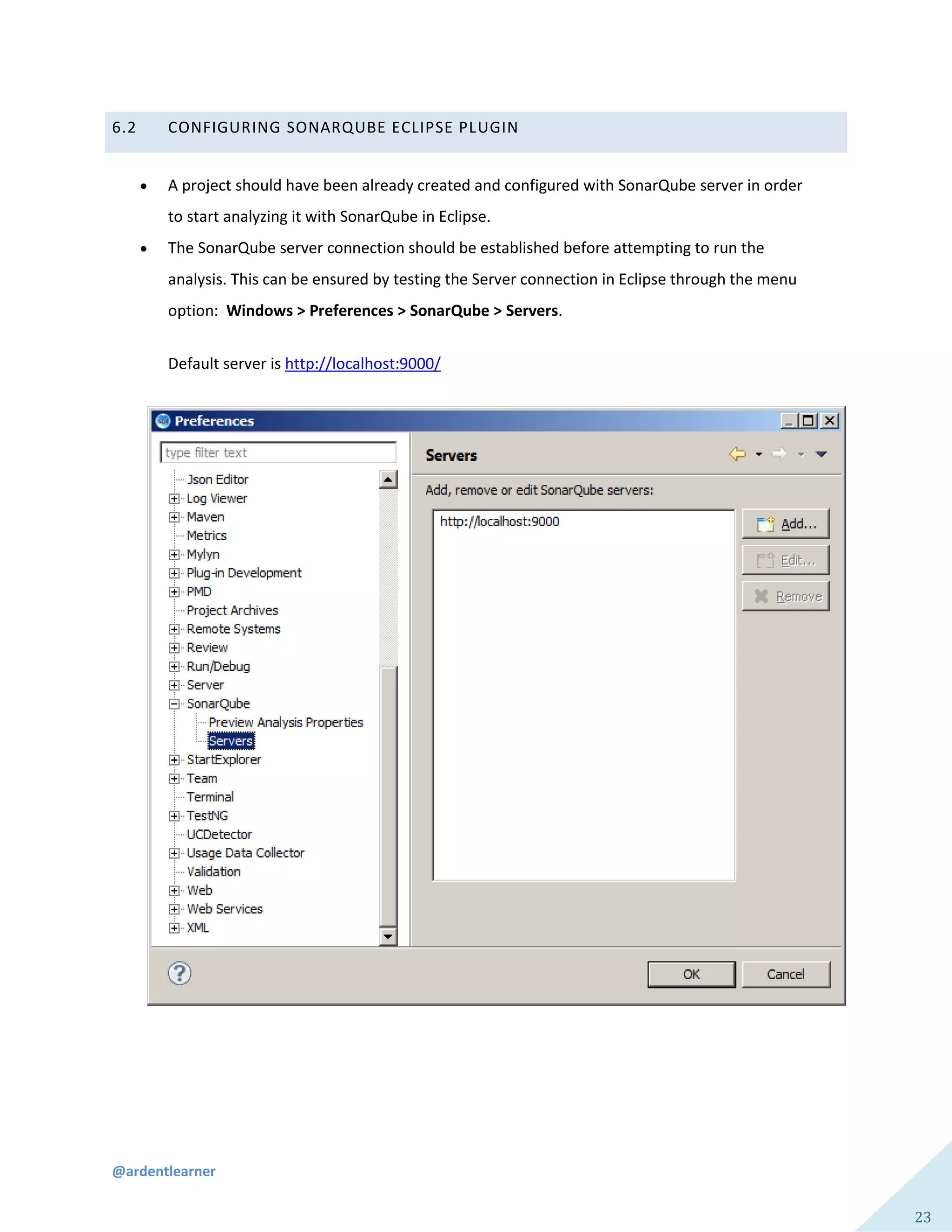 @ardentlearner
23
6.2 CONFIGURING SONARQUBE ECLIPSE PLUGIN
 A project should have been already created and configured with SonarQube server in order
to start analyzing it with SonarQube in Eclipse.
 The SonarQube server connection should be established before attempting to run the
analysis. This can be ensured by testing the Server connection in Eclipse through the menu
option: Windows > Preferences > SonarQube > Servers.
Default server is http://localhost:9000/
 