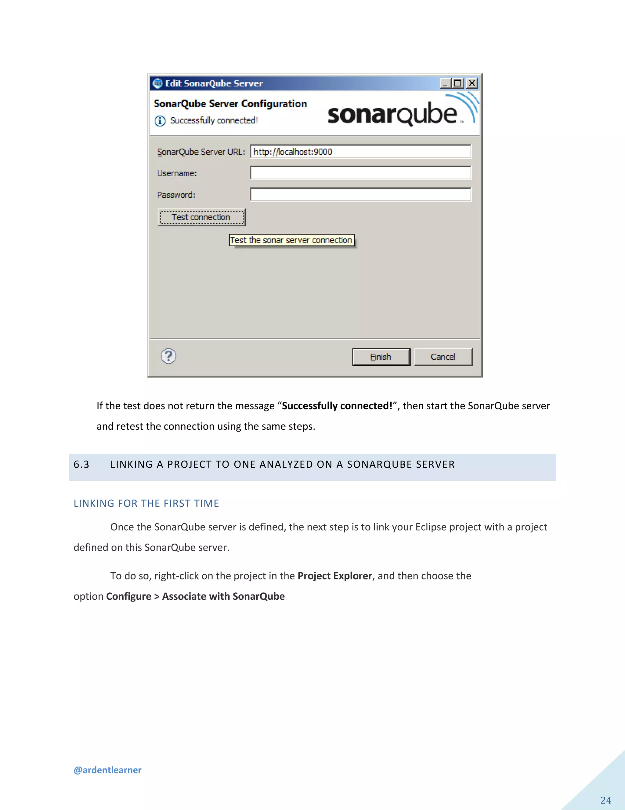@ardentlearner
24
If the test does not return the message “Successfully connected!”, then start the SonarQube server
and retest the connection using the same steps.
6.3 LINKING A PROJECT TO ONE ANALYZED ON A SONARQUBE SERVER
LINKING FOR THE FIRST TIME
Once the SonarQube server is defined, the next step is to link your Eclipse project with a project
defined on this SonarQube server.
To do so, right-click on the project in the Project Explorer, and then choose the
option Configure > Associate with SonarQube
 
