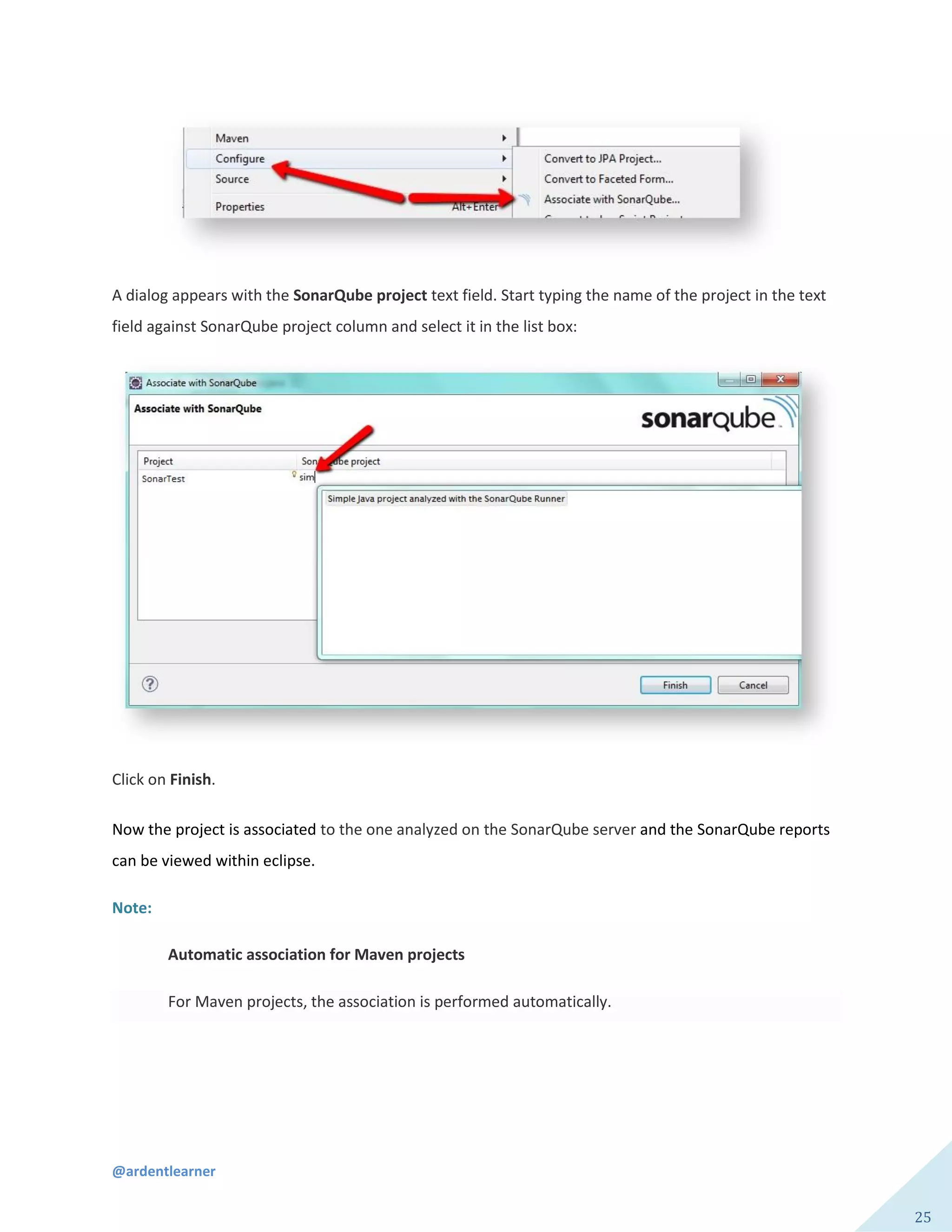 @ardentlearner
25
A dialog appears with the SonarQube project text field. Start typing the name of the project in the text
field against SonarQube project column and select it in the list box:
Click on Finish.
Now the project is associated to the one analyzed on the SonarQube server and the SonarQube reports
can be viewed within eclipse.
Note:
Automatic association for Maven projects
For Maven projects, the association is performed automatically.
 