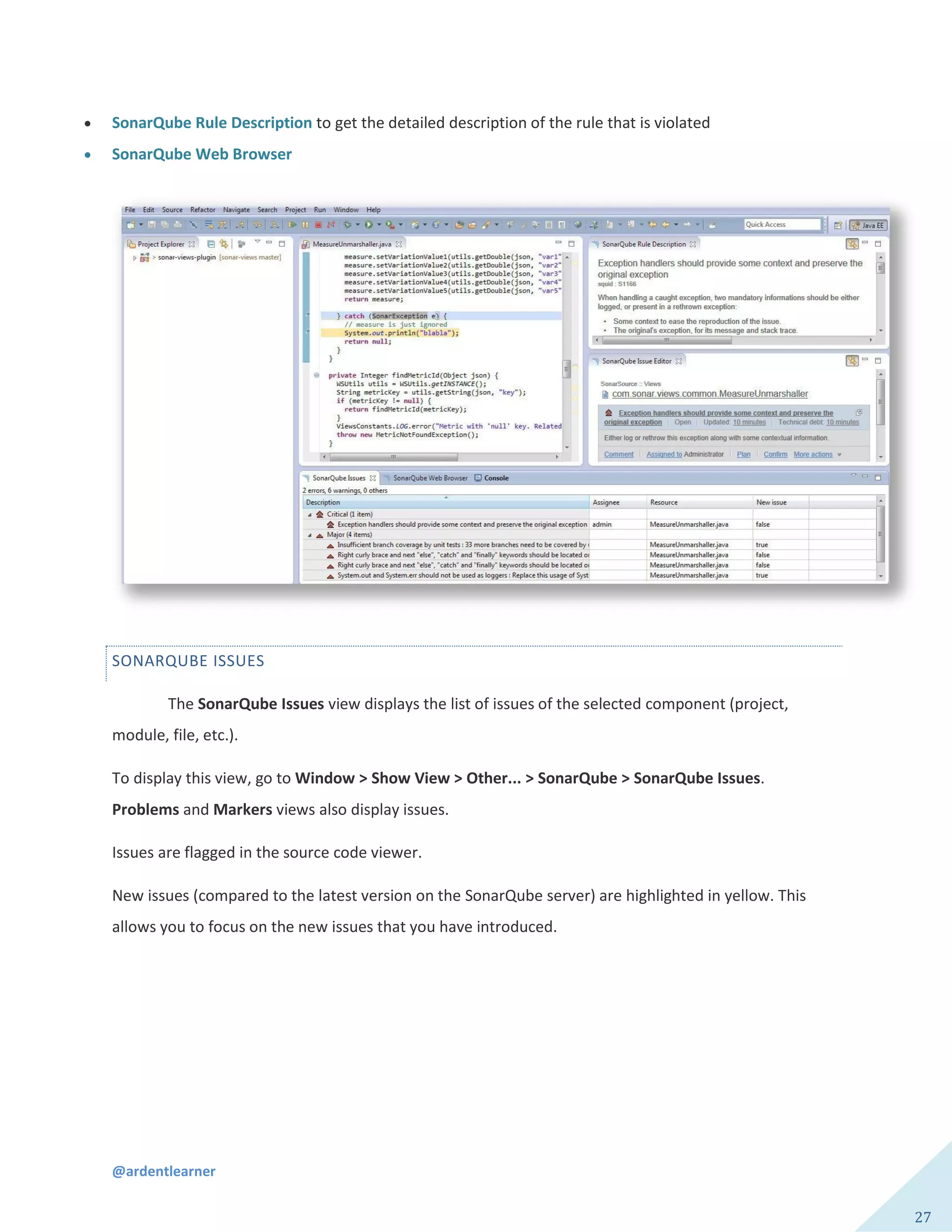 @ardentlearner
27
 SonarQube Rule Description to get the detailed description of the rule that is violated
 SonarQube Web Browser
SONARQUBE ISSUES
The SonarQube Issues view displays the list of issues of the selected component (project,
module, file, etc.).
To display this view, go to Window > Show View > Other... > SonarQube > SonarQube Issues.
Problems and Markers views also display issues.
Issues are flagged in the source code viewer.
New issues (compared to the latest version on the SonarQube server) are highlighted in yellow. This
allows you to focus on the new issues that you have introduced.
 