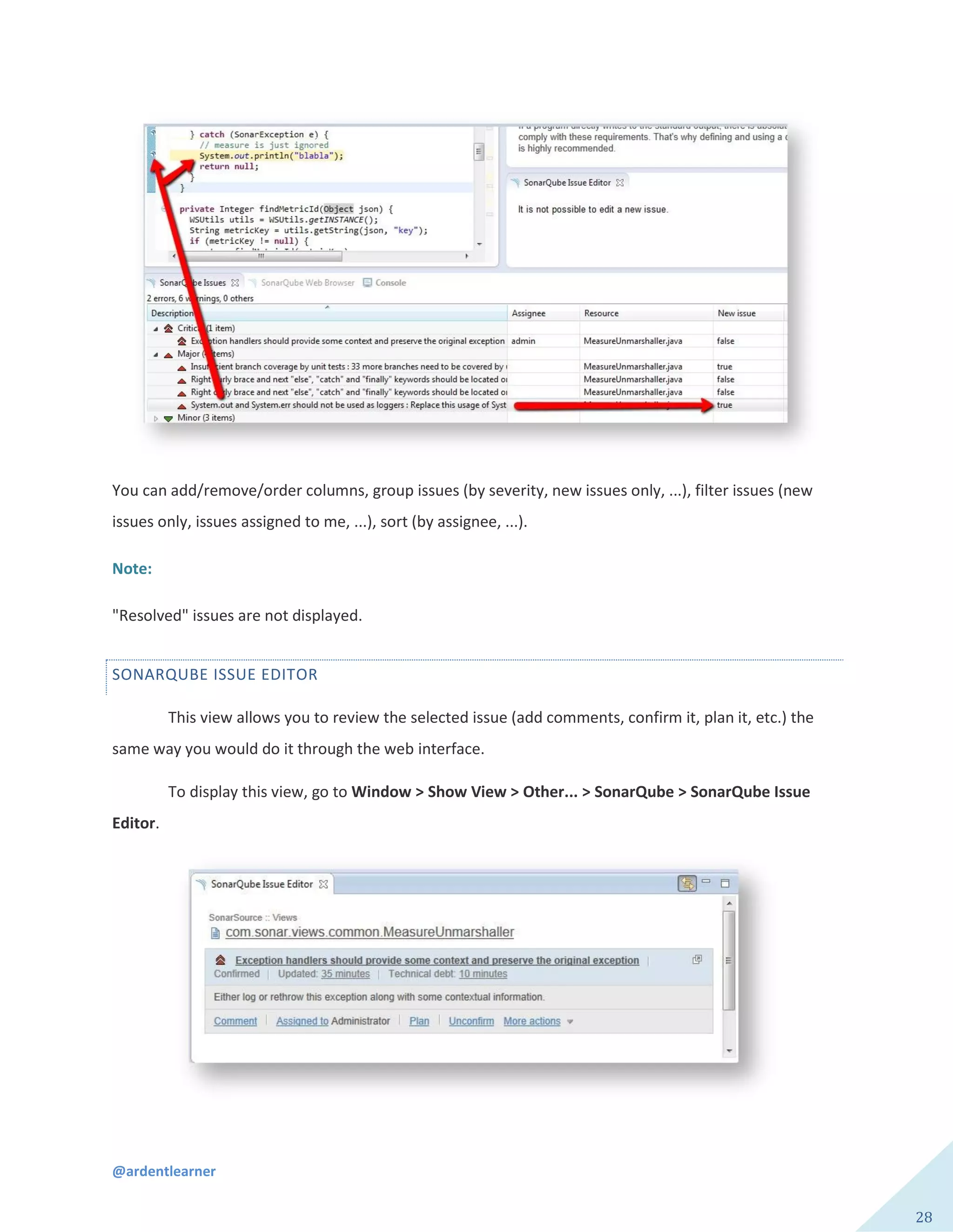 @ardentlearner
28
You can add/remove/order columns, group issues (by severity, new issues only, ...), filter issues (new
issues only, issues assigned to me, ...), sort (by assignee, ...).
Note:
"Resolved" issues are not displayed.
SONARQUBE ISSUE EDITOR
This view allows you to review the selected issue (add comments, confirm it, plan it, etc.) the
same way you would do it through the web interface.
To display this view, go to Window > Show View > Other... > SonarQube > SonarQube Issue
Editor.
 
