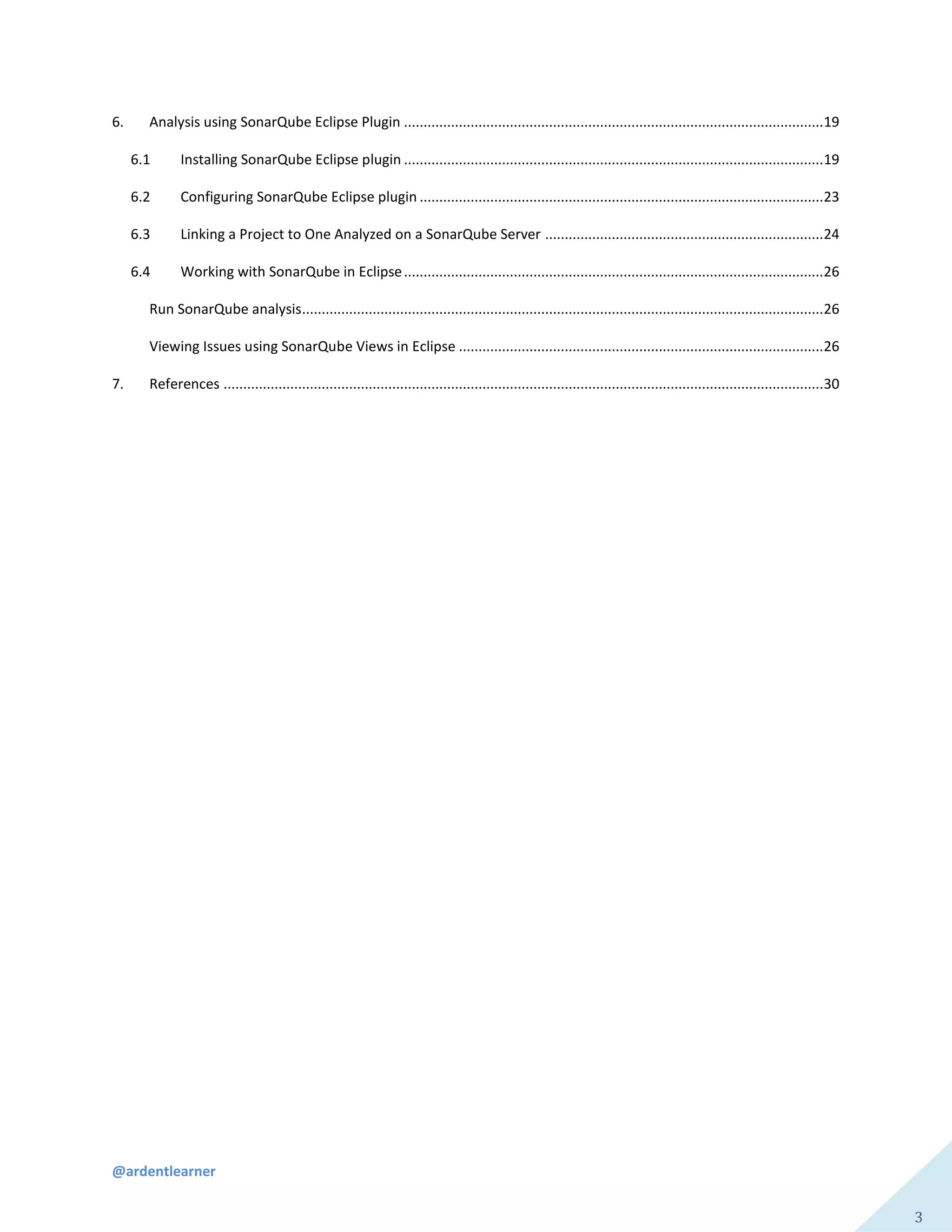 @ardentlearner
3
6. Analysis using SonarQube Eclipse Plugin ...........................................................................................................19
6.1 Installing SonarQube Eclipse plugin ...........................................................................................................19
6.2 Configuring SonarQube Eclipse plugin .......................................................................................................23
6.3 Linking a Project to One Analyzed on a SonarQube Server .......................................................................24
6.4 Working with SonarQube in Eclipse...........................................................................................................26
Run SonarQube analysis.....................................................................................................................................26
Viewing Issues using SonarQube Views in Eclipse .............................................................................................26
7. References .........................................................................................................................................................30
 