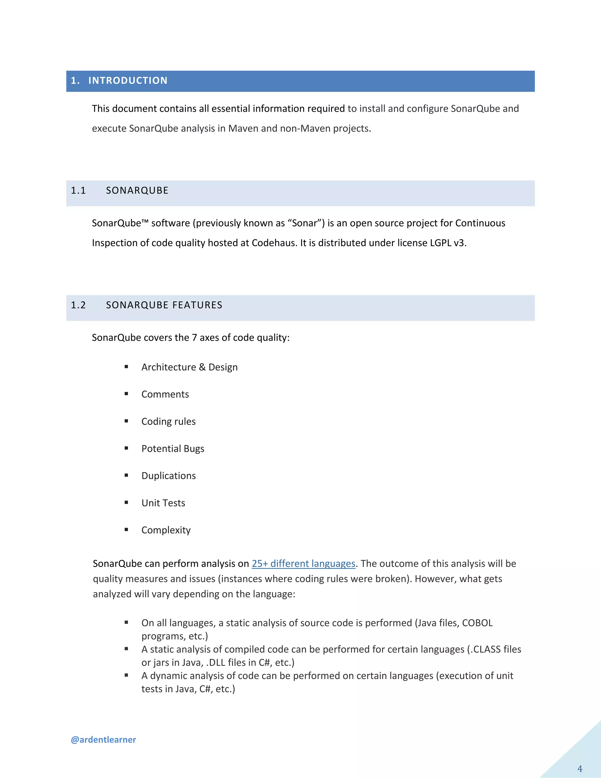 @ardentlearner
4
1. INTRODUCTION
This document contains all essential information required to install and configure SonarQube and
execute SonarQube analysis in Maven and non-Maven projects.
1.1 SONARQUBE
SonarQube™ software (previously known as “Sonar”) is an open source project for Continuous
Inspection of code quality hosted at Codehaus. It is distributed under license LGPL v3.
1.2 SONARQUBE FEATURES
SonarQube covers the 7 axes of code quality:
 Architecture & Design
 Comments
 Coding rules
 Potential Bugs
 Duplications
 Unit Tests
 Complexity
SonarQube can perform analysis on 25+ different languages. The outcome of this analysis will be
quality measures and issues (instances where coding rules were broken). However, what gets
analyzed will vary depending on the language:
 On all languages, a static analysis of source code is performed (Java files, COBOL
programs, etc.)
 A static analysis of compiled code can be performed for certain languages (.CLASS files
or jars in Java, .DLL files in C#, etc.)
 A dynamic analysis of code can be performed on certain languages (execution of unit
tests in Java, C#, etc.)
 