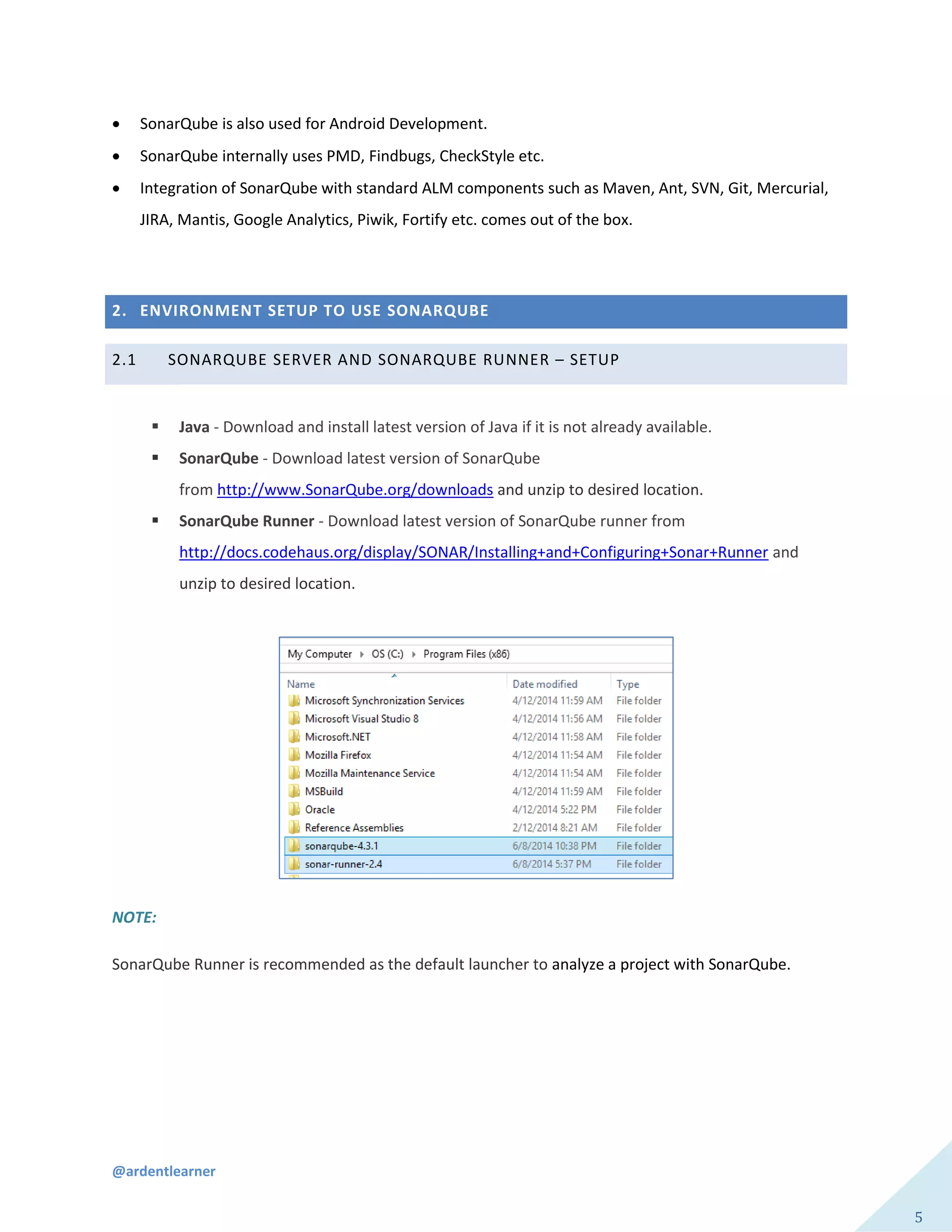 @ardentlearner
5
 SonarQube is also used for Android Development.
 SonarQube internally uses PMD, Findbugs, CheckStyle etc.
 Integration of SonarQube with standard ALM components such as Maven, Ant, SVN, Git, Mercurial,
JIRA, Mantis, Google Analytics, Piwik, Fortify etc. comes out of the box.
2. ENVIRONMENT SETUP TO USE SONARQUBE
2.1 SONARQUBE SERVER AND SONARQUBE RUNNER – SETUP
 Java - Download and install latest version of Java if it is not already available.
 SonarQube - Download latest version of SonarQube
from http://www.SonarQube.org/downloads and unzip to desired location.
 SonarQube Runner - Download latest version of SonarQube runner from
http://docs.codehaus.org/display/SONAR/Installing+and+Configuring+Sonar+Runner and
unzip to desired location.
NOTE:
SonarQube Runner is recommended as the default launcher to analyze a project with SonarQube.
 