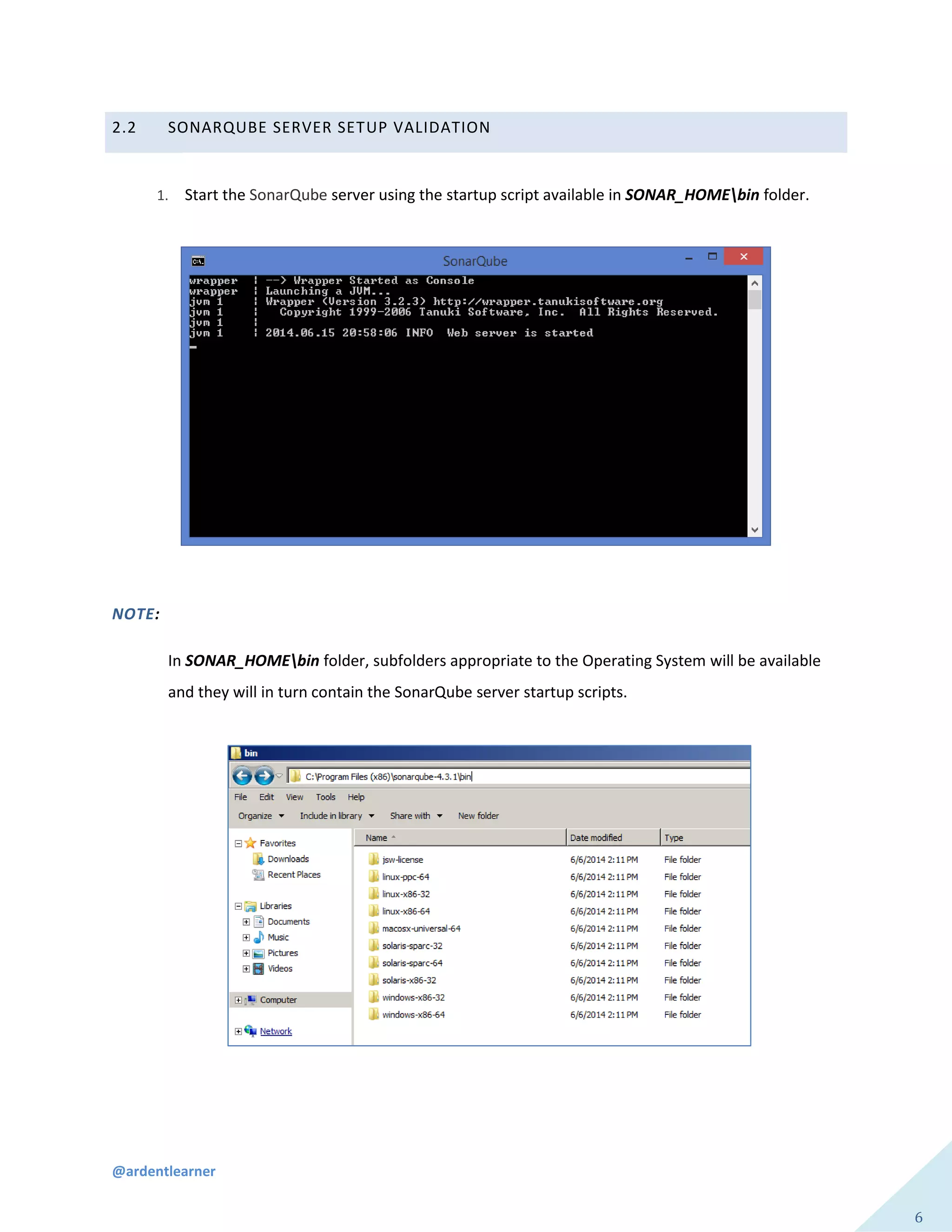 @ardentlearner
6
2.2 SONARQUBE SERVER SETUP VALIDATION
1. Start the SonarQube server using the startup script available in SONAR_HOMEbin folder.
NOTE:
In SONAR_HOMEbin folder, subfolders appropriate to the Operating System will be available
and they will in turn contain the SonarQube server startup scripts.
 