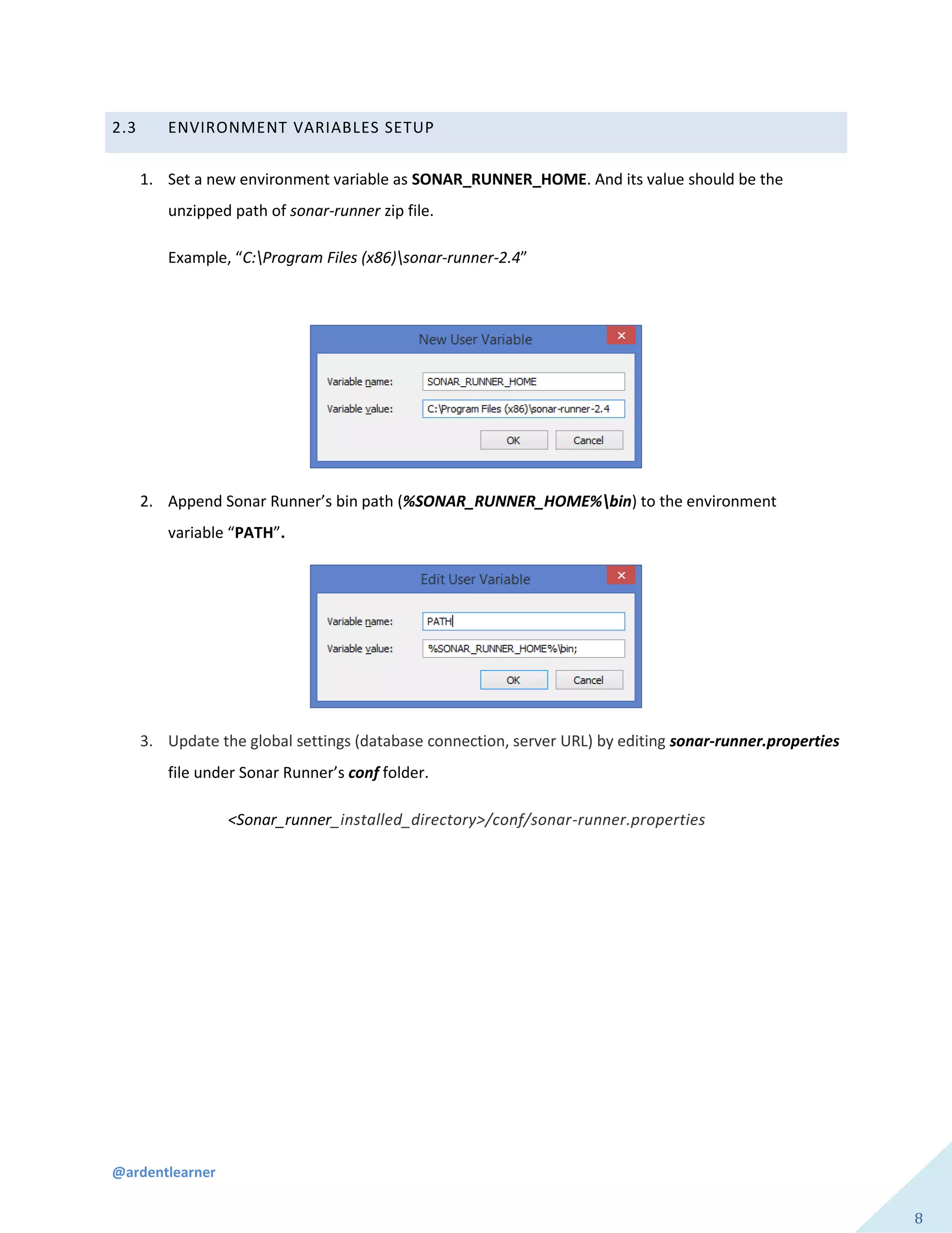 @ardentlearner
8
2.3 ENVIRONMENT VARIABLES SETUP
1. Set a new environment variable as SONAR_RUNNER_HOME. And its value should be the
unzipped path of sonar-runner zip file.
Example, “C:Program Files (x86)sonar-runner-2.4”
2. Append Sonar Runner’s bin path (%SONAR_RUNNER_HOME%bin) to the environment
variable “PATH”.
3. Update the global settings (database connection, server URL) by editing sonar-runner.properties
file under Sonar Runner’s conf folder.
<Sonar_runner_installed_directory>/conf/sonar-runner.properties
 