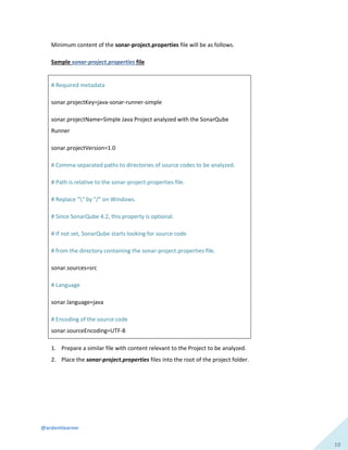 @ardentlearner
10
Minimum content of the sonar-project.properties file will be as follows.
Sample sonar-project.properties file
# Required metadata
sonar.projectKey=java-sonar-runner-simple
sonar.projectName=Simple Java Project analyzed with the SonarQube
Runner
sonar.projectVersion=1.0
# Comma-separated paths to directories of source codes to be analyzed.
# Path is relative to the sonar-project.properties file.
# Replace "" by "/" on Windows.
# Since SonarQube 4.2, this property is optional.
# If not set, SonarQube starts looking for source code
# from the directory containing the sonar-project.properties file.
sonar.sources=src
# Language
sonar.language=java
# Encoding of the source code
sonar.sourceEncoding=UTF-8
1. Prepare a similar file with content relevant to the Project to be analyzed.
2. Place the sonar-project.properties files into the root of the project folder.
 