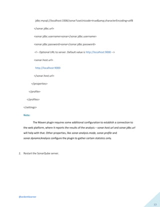 @ardentlearner
13
jdbc:mysql://localhost:3306/sonar?useUnicode=true&amp;characterEncoding=utf8
</sonar.jdbc.url>
<sonar.jdbc.username>sonar</sonar.jdbc.username>
<sonar.jdbc.password>sonar</sonar.jdbc.password>
<!-- Optional URL to server. Default value is http://localhost:9000 -->
<sonar.host.url>
http://localhost:9000
</sonar.host.url>
</properties>
</profile>
</profiles>
</settings>
Note:
The Maven plugin requires some additional configuration to establish a connection to
the web platform, where it reports the results of the analysis – sonar.host.url and sonar.jdbc.url
will help with that. Other properties, like sonar.analysis.mode, sonar.profile and
sonar.dynamicAnalysis configure the plugin to gather certain statistics only.
2. Restart the SonarQube server.
 