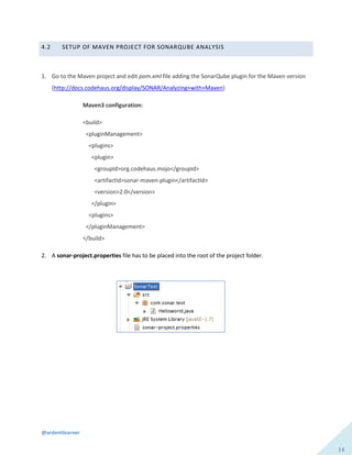 @ardentlearner
14
4.2 SETUP OF MAVEN PROJECT FOR SONARQUBE ANALYSIS
1. Go to the Maven project and edit pom.xml file adding the SonarQube plugin for the Maven version
(http://docs.codehaus.org/display/SONAR/Analyzing+with+Maven)
Maven3 configuration:
<build>
<pluginManagement>
<plugins>
<plugin>
<groupId>org.codehaus.mojo</groupId>
<artifactId>sonar-maven-plugin</artifactId>
<version>2.0</version>
</plugin>
<plugins>
</pluginManagement>
</build>
2. A sonar-project.properties file has to be placed into the root of the project folder.
 