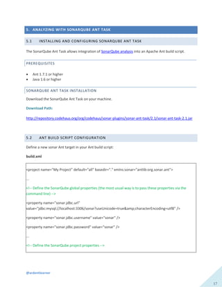 @ardentlearner
17
5. ANALYZING WITH SONARQUBE ANT TASK
5.1 INSTALLING AND CONFIGURING SONARQUBE ANT TASK
The SonarQube Ant Task allows integration of SonarQube analysis into an Apache Ant build script.
PREREQUISITES
 Ant 1.7.1 or higher
 Java 1.6 or higher
SONARQUBE ANT TASK INSTALLATION
Download the SonarQube Ant Task on your machine.
Download Path:
http://repository.codehaus.org/org/codehaus/sonar-plugins/sonar-ant-task/2.1/sonar-ant-task-2.1.jar
5.2 ANT BUILD SCRIPT CONFIGURATION
Define a new sonar Ant target in your Ant build script:
build.xml
<project name="My Project" default="all" basedir="." xmlns:sonar="antlib:org.sonar.ant">
...
<!-- Define the SonarQube global properties (the most usual way is to pass these properties via the
command line) -->
<property name="sonar.jdbc.url"
value="jdbc:mysql://localhost:3306/sonar?useUnicode=true&amp;characterEncoding=utf8" />
<property name="sonar.jdbc.username" value="sonar" />
<property name="sonar.jdbc.password" value="sonar" />
...
<!-- Define the SonarQube project properties -->
 