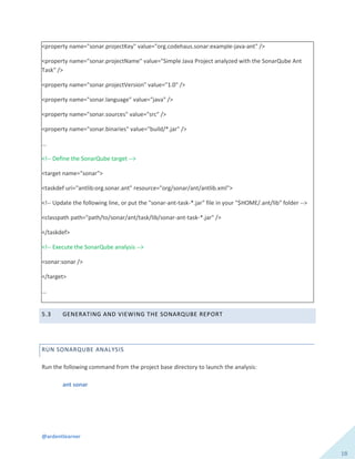@ardentlearner
18
<property name="sonar.projectKey" value="org.codehaus.sonar:example-java-ant" />
<property name="sonar.projectName" value="Simple Java Project analyzed with the SonarQube Ant
Task" />
<property name="sonar.projectVersion" value="1.0" />
<property name="sonar.language" value="java" />
<property name="sonar.sources" value="src" />
<property name="sonar.binaries" value="build/*.jar" />
...
<!-- Define the SonarQube target -->
<target name="sonar">
<taskdef uri="antlib:org.sonar.ant" resource="org/sonar/ant/antlib.xml">
<!-- Update the following line, or put the "sonar-ant-task-*.jar" file in your "$HOME/.ant/lib" folder -->
<classpath path="path/to/sonar/ant/task/lib/sonar-ant-task-*.jar" />
</taskdef>
<!-- Execute the SonarQube analysis -->
<sonar:sonar />
</target>
...
5.3 GENERATING AND VIEWING THE SONARQUBE REPORT
RUN SONARQUBE ANALYSIS
Run the following command from the project base directory to launch the analysis:
ant sonar
 
