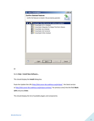 @ardentlearner
21
Or
Go to Help > Install New Software...
This should display the Install dialog box.
Paste the Update Site URL (http://dist.sonar-ide.codehaus.org/eclipse/ the latest version
or http://dist.sonar-ide.codehaus.org/eclipse-archives/ for previous ones) into the field Work
with and press Enter.
This should display the list of available plugins and components:
 