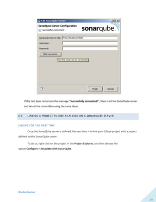 @ardentlearner
24
If the test does not return the message “Successfully connected!”, then start the SonarQube server
and retest the connection using the same steps.
6.3 LINKING A PROJECT TO ONE ANALYZED ON A SONARQUBE SERVER
LINKING FOR THE FIRST TIME
Once the SonarQube server is defined, the next step is to link your Eclipse project with a project
defined on this SonarQube server.
To do so, right-click on the project in the Project Explorer, and then choose the
option Configure > Associate with SonarQube
 