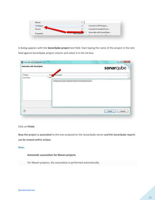 @ardentlearner
25
A dialog appears with the SonarQube project text field. Start typing the name of the project in the text
field against SonarQube project column and select it in the list box:
Click on Finish.
Now the project is associated to the one analyzed on the SonarQube server and the SonarQube reports
can be viewed within eclipse.
Note:
Automatic association for Maven projects
For Maven projects, the association is performed automatically.
 