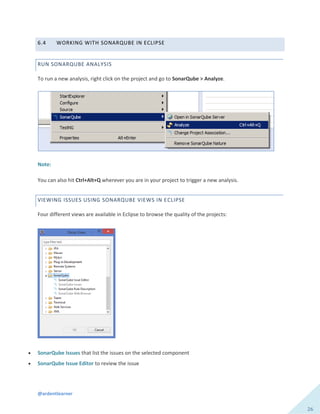 @ardentlearner
26
6.4 WORKING WITH SONARQUBE IN ECLIPSE
RUN SONARQUBE ANALYSIS
To run a new analysis, right click on the project and go to SonarQube > Analyze.
Note:
You can also hit Ctrl+Alt+Q wherever you are in your project to trigger a new analysis.
VIEWING ISSUES USING SONARQUBE VIEWS IN ECLIPSE
Four different views are available in Eclipse to browse the quality of the projects:
 SonarQube Issues that list the issues on the selected component
 SonarQube Issue Editor to review the issue
 