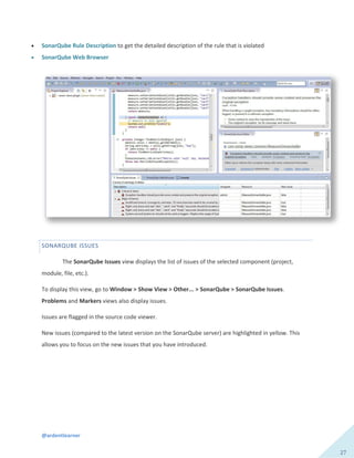 @ardentlearner
27
 SonarQube Rule Description to get the detailed description of the rule that is violated
 SonarQube Web Browser
SONARQUBE ISSUES
The SonarQube Issues view displays the list of issues of the selected component (project,
module, file, etc.).
To display this view, go to Window > Show View > Other... > SonarQube > SonarQube Issues.
Problems and Markers views also display issues.
Issues are flagged in the source code viewer.
New issues (compared to the latest version on the SonarQube server) are highlighted in yellow. This
allows you to focus on the new issues that you have introduced.
 