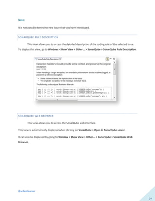@ardentlearner
29
Note:
It is not possible to review new issue that you have introduced.
SONARQUBE RULE DESCRIPTION
This view allows you to access the detailed description of the coding rule of the selected issue.
To display this view, go to Window > Show View > Other... > SonarQube > SonarQube Rule Description.
SONARQUBE WEB BROWSER
This view allows you to access the SonarQube web interface.
This view is automatically displayed when clicking on SonarQube > Open in SonarQube server.
It can also be displayed by going to Window > Show View > Other... > SonarQube > SonarQube Web
Browser.
 