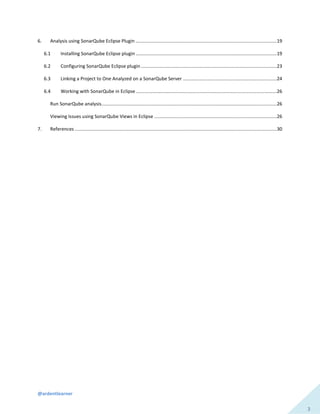@ardentlearner
3
6. Analysis using SonarQube Eclipse Plugin ...........................................................................................................19
6.1 Installing SonarQube Eclipse plugin ...........................................................................................................19
6.2 Configuring SonarQube Eclipse plugin .......................................................................................................23
6.3 Linking a Project to One Analyzed on a SonarQube Server .......................................................................24
6.4 Working with SonarQube in Eclipse...........................................................................................................26
Run SonarQube analysis.....................................................................................................................................26
Viewing Issues using SonarQube Views in Eclipse .............................................................................................26
7. References .........................................................................................................................................................30
 