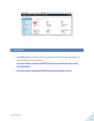 @ardentlearner
30
7. REFERENCES
1. Compatibility matrix showing the versions compatible between SonarQube, SonarQube Ant
Task, SonarQube Runner and Maven at :
http://docs.codehaus.org/display/SONAR/Analyzing+Source+Code#AnalyzingSourceCode-
CompatibilityMatrix
2. http://docs.codehaus.org/display/SONAR/Working+with+SonarQube+in+Eclipse
 