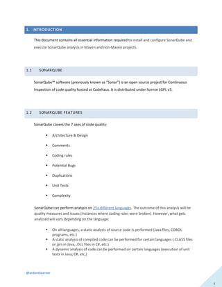@ardentlearner
4
1. INTRODUCTION
This document contains all essential information required to install and configure SonarQube and
execute SonarQube analysis in Maven and non-Maven projects.
1.1 SONARQUBE
SonarQube™ software (previously known as “Sonar”) is an open source project for Continuous
Inspection of code quality hosted at Codehaus. It is distributed under license LGPL v3.
1.2 SONARQUBE FEATURES
SonarQube covers the 7 axes of code quality:
 Architecture & Design
 Comments
 Coding rules
 Potential Bugs
 Duplications
 Unit Tests
 Complexity
SonarQube can perform analysis on 25+ different languages. The outcome of this analysis will be
quality measures and issues (instances where coding rules were broken). However, what gets
analyzed will vary depending on the language:
 On all languages, a static analysis of source code is performed (Java files, COBOL
programs, etc.)
 A static analysis of compiled code can be performed for certain languages (.CLASS files
or jars in Java, .DLL files in C#, etc.)
 A dynamic analysis of code can be performed on certain languages (execution of unit
tests in Java, C#, etc.)
 