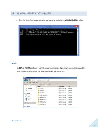 @ardentlearner
6
2.2 SONARQUBE SERVER SETUP VALIDATION
1. Start the SonarQube server using the startup script available in SONAR_HOMEbin folder.
NOTE:
In SONAR_HOMEbin folder, subfolders appropriate to the Operating System will be available
and they will in turn contain the SonarQube server startup scripts.
 