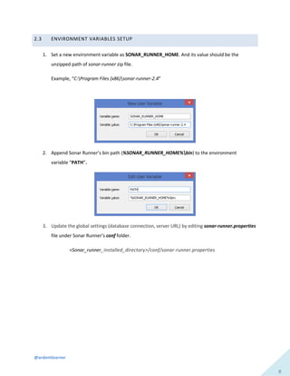 @ardentlearner
8
2.3 ENVIRONMENT VARIABLES SETUP
1. Set a new environment variable as SONAR_RUNNER_HOME. And its value should be the
unzipped path of sonar-runner zip file.
Example, “C:Program Files (x86)sonar-runner-2.4”
2. Append Sonar Runner’s bin path (%SONAR_RUNNER_HOME%bin) to the environment
variable “PATH”.
3. Update the global settings (database connection, server URL) by editing sonar-runner.properties
file under Sonar Runner’s conf folder.
<Sonar_runner_installed_directory>/conf/sonar-runner.properties
 