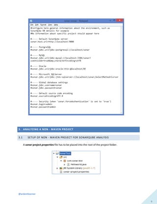 @ardentlearner
9
3. ANALYZING A NON - MAVEN PROJECT
3.1 SETUP OF NON - MAVEN PROJECT FOR SONARQUBE ANALYSIS
A sonar-project.properties file has to be placed into the root of the project folder.
 