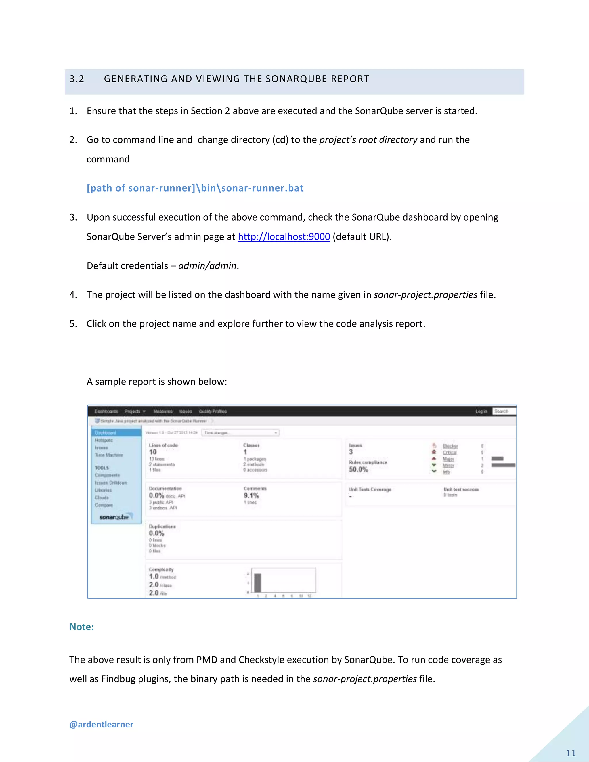 @ardentlearner
11
3.2 GENERATING AND VIEWING THE SONARQUBE REPORT
1. Ensure that the steps in Section 2 above are executed and the SonarQube server is started.
2. Go to command line and change directory (cd) to the project’s root directory and run the
command
[path of sonar-runner]binsonar-runner.bat
3. Upon successful execution of the above command, check the SonarQube dashboard by opening
SonarQube Server’s admin page at http://localhost:9000 (default URL).
Default credentials – admin/admin.
4. The project will be listed on the dashboard with the name given in sonar-project.properties file.
5. Click on the project name and explore further to view the code analysis report.
A sample report is shown below:
Note:
The above result is only from PMD and Checkstyle execution by SonarQube. To run code coverage as
well as Findbug plugins, the binary path is needed in the sonar-project.properties file.
 