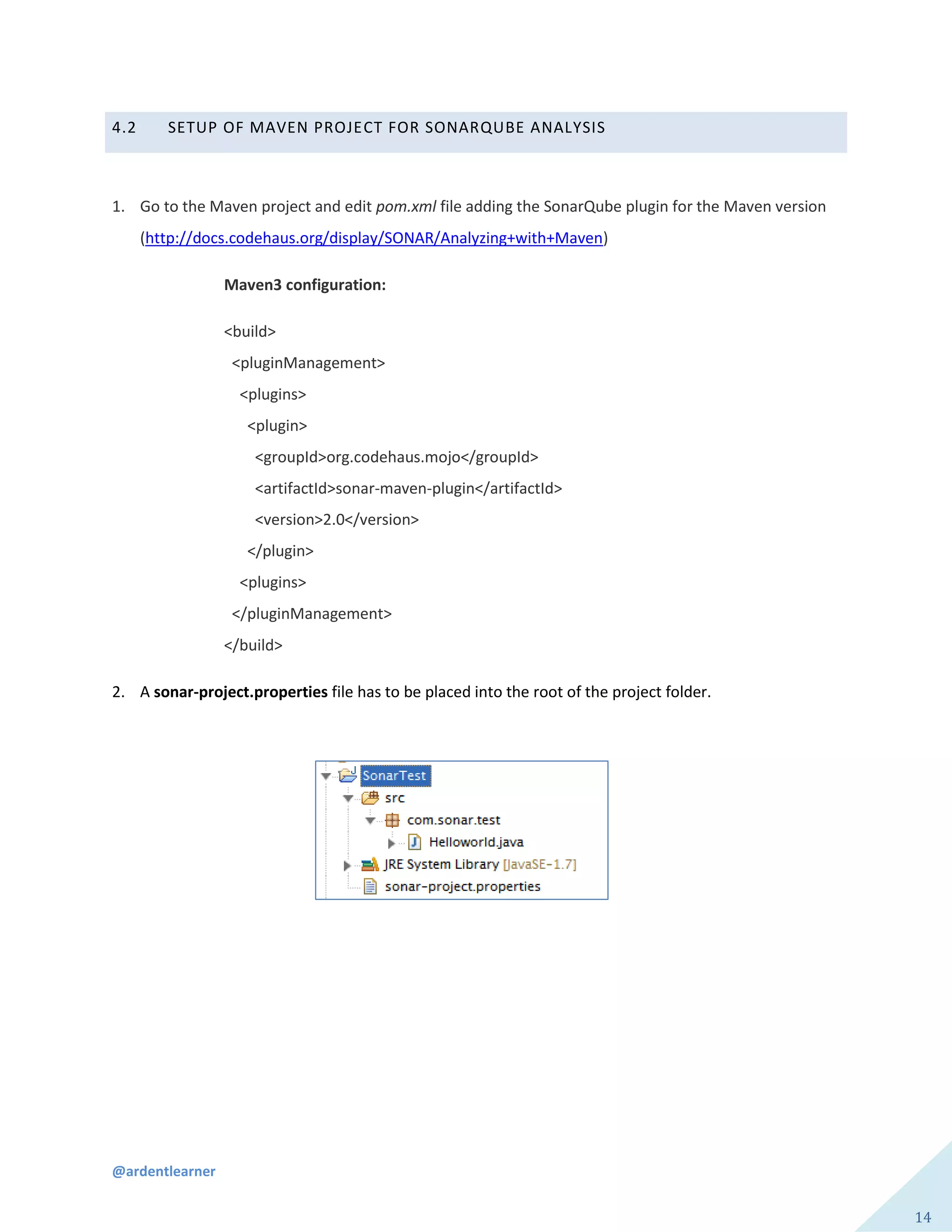 @ardentlearner
14
4.2 SETUP OF MAVEN PROJECT FOR SONARQUBE ANALYSIS
1. Go to the Maven project and edit pom.xml file adding the SonarQube plugin for the Maven version
(http://docs.codehaus.org/display/SONAR/Analyzing+with+Maven)
Maven3 configuration:
<build>
<pluginManagement>
<plugins>
<plugin>
<groupId>org.codehaus.mojo</groupId>
<artifactId>sonar-maven-plugin</artifactId>
<version>2.0</version>
</plugin>
<plugins>
</pluginManagement>
</build>
2. A sonar-project.properties file has to be placed into the root of the project folder.
 